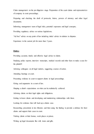 Claim management on the pre-litigation stage. Preparation of the court claims and representation
of company in court proceedings;
Preparing and checking the draft of protocols, letters, powers of attorney and other legal
documents;
Informing management team of legal risks, potential exposures and legal concepts;
Providing regulatory advice on various legislations;
“Ad hoc” advice on any point of law including initial advice in relation to disputes.
Experience in the current job for more than 3 years.
Duties:
Providing accurate, timely and effective legal advice to clients.
Studying police reports, interview transcripts, medical records and other facts to make a case for
the plaintiff.
Advising colleagues on all legal matters, suggesting courses of action.
Attending hearings at court.
Presenting evidence in court to support clients in legal proceedings.
Giving oral arguments in a court of law.
Shaping a client's expectations on what can be realistically achieved.
Advising clients on their legal rights and obligations.
Getting to know clients and developing and maintaining relationships with them.
Looking for evidence that will back up a clients case.
Researching precedents in law libraries and then using the finding to provide a defence for their
clients and support their cases in court.
Visiting clients at their homes, work places or prison.
Writing up legal documents like will, trusts and gifts.
 
