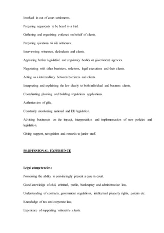 Involved in out of court settlements.
Preparing arguments to be heard in a trial.
Gathering and organizing evidence on behalf of clients.
Preparing questions to ask witnesses.
Interviewing witnesses, defendants and clients.
Appearing before legislative and regulatory bodies or government agencies.
Negotiating with other barristers, solicitors, legal executives and their clients.
Acting as a intermediary between barristers and clients.
Interpreting and explaining the law clearly to both individual and business clients.
Coordinating planning and building regulations applications.
Authorisation of gifts.
Constantly monitoring national and EU legislation.
Advising businesses on the impact, interpretation and implementation of new policies and
legislation.
Giving support, recognition and rewards to junior staff.
PROFESSIONAL EXPERIENCE
Legal competencies:
Possessing the ability to convincingly present a case in court.
Good knowledge of civil, criminal, public, bankruptcy and administrative law.
Understanding of contracts, government regulations, intellectual property rights, patents etc.
Knowledge of tax and corporate law.
Experience of supporting vulnerable clients.
 