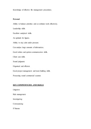 Knowledge of effective file management procedures.
Personal
Ability to balance priorities and co-ordinate work effectively.
Leadership skills.
Excellent analytical skills.
An aptitude for figures.
Ability to stay calm under pressure.
Can analyse large amounts of information.
Good written and spoken communication skills.
Client care skills.
Sound judgment.
Organised and efficient.
Good project management and team building skills.
Possessing sound commercial acumen.
KEY COMPETENCIES AND SKILLS
Litigation
Risk management
Investigating
Conveyancing
IT literate
 