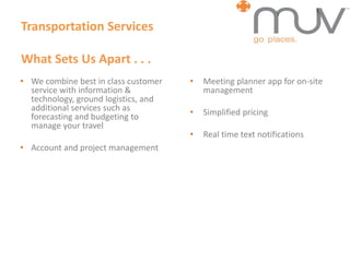 Transportation Services
What Sets Us Apart . . .
• We combine best in class customer
service with information &
technology, ground logistics, and
additional services such as
forecasting and budgeting to
manage your travel
• Account and project management
• Meeting planner app for on-site
management
• Simplified pricing
• Real time text notifications
 