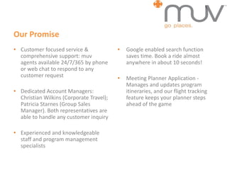 Our Promise
• Customer focused service &
comprehensive support: muv
agents available 24/7/365 by phone
or web chat to respond to any
customer request
• Dedicated Account Managers:
Christian Wilkins (Corporate Travel);
Patricia Starnes (Group Sales
Manager). Both representatives are
able to handle any customer inquiry
• Experienced and knowledgeable
staff and program management
specialists
• Google enabled search function
saves time. Book a ride almost
anywhere in about 10 seconds!
• Meeting Planner Application -
Manages and updates program
itineraries, and our flight tracking
feature keeps your planner steps
ahead of the game
 