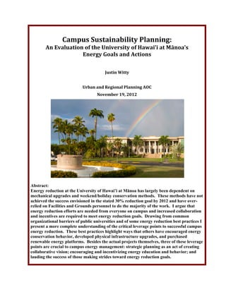 !
Campus!Sustainability!Planning:!
An!Evaluation!of!the!University!of!Hawai’i!at!Mānoa’s!!
Energy!Goals!and!Actions!
!
!
Justin!Witty!!
!
Urban!and!Regional!Planning!AOC!
November!19,!2012!
!
!
Abstract:
Energy reduction at the University of Hawai’i at Mānoa has largely been dependent on
mechanical upgrades and weekend/holiday conservation methods. These methods have not
achieved the success envisioned in the stated 30% reduction goal by 2012 and have over-
relied on Facilities and Grounds personnel to do the majority of the work. I argue that
energy reduction efforts are needed from everyone on campus and increased collaboration
and incentives are required to meet energy reduction goals. Drawing from common
organizational barriers of public universities and of some energy reduction best practices I
present a more complete understanding of the critical leverage points to successful campus
energy reduction. These best practices highlight ways that others have encouraged energy
conservation behavior, developed physical infrastructure upgrades, and purchased
renewable energy platforms. Besides the actual projects themselves, three of these leverage
points are crucial to campus energy management: strategic planning as an act of creating
collaborative vision; encouraging and incentivizing energy education and behavior; and
lauding the success of those making strides toward energy reduction goals.
 