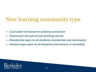 12
New learning community type
• Curricular not based on existing curriculum
• Classroom not part of pre-existing course
• Residential open to all students (residential and commuter)
• Student-type open to all students (not honors or remedial)
 