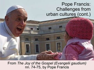 Pope Francis:
Challenges from
urban cultures (cont.)
From The Joy of the Gospel (Evangelii gaudium)
nn. 74-75, by Pope Francis
 