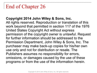 Copyright 2014 John Wiley & Sons, Inc.
All rights reserved. Reproduction or translation of this
work beyond that permitted in section 117 of the 1976
United States Copyright Act without express
permission of the copyright owner is unlawful. Request
for further information should be addressed to the
Permission Department, John Wiley & Sons, Inc. The
purchaser may make back-up copies for his/her own
use only and not for distribution or resale. The
Publishers assumes no responsibility for errors,
omissions, or damages caused by the use of these
programs or from the use of the information herein.
End of Chapter 26
Copyright © 2014 John Wiley & Sons, Inc. All rights reserved.
 