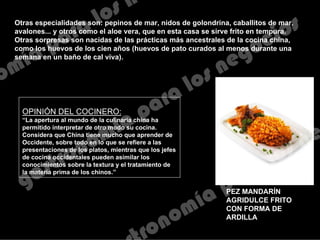 PEZ MANDARÍN
AGRIDULCE FRITO
CON FORMA DE
ARDILLA
Otras especialidades son: pepinos de mar, nidos de golondrina, caballitos de mar,
avalones... y otros como el aloe vera, que en esta casa se sirve frito en tempura.
Otras sorpresas son nacidas de las prácticas más ancestrales de la cocina china,
como los huevos de los cien años (huevos de pato curados al menos durante una
semana en un baño de cal viva).
OPINIÓN DEL COCINERO:
“La apertura al mundo de la culinaria china ha
permitido interpretar de otro modo su cocina.
Considera que China tiene mucho que aprender de
Occidente, sobre todo en lo que se refiere a las
presentaciones de los platos, mientras que los jefes
de cocina occidentales pueden asimilar los
conocimientos sobre la textura y el tratamiento de
la materia prima de los chinos.”
 