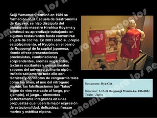 Seiji Yamamoto terminó en 1989 su
formación en la Escuela de Gastronomía
de Kagawa, se hizo discípulo del
prestigioso maestro Hirohisa Koyama y
continuó su aprendizaje trabajando en
algunos restaurantes hasta convertirse
en jefe de cocina. En 2003 abrió su propio
establecimiento, el Ryugin, en el barrio
de Roppongi de la capital japonesa,
donde ofrece presentaciones
preciosistas, combinaciones
sorprendentes, aromas sugerentes,
texturas excitantes y sensacionales
sabores del universo culinario nipón,
trufado sabiamente todo ello con
técnicas y conceptos de vanguardia tales
como los aires, el uso del nitrógeno
líquido, las falsificaciones (un "falso"
tapón de vino marcado al fuego, por
ejemplo), el juego... elementos
perfectamente integrados en unas
propuestas que lucen la mejor expresión
de estacionalidad, delicadeza, frescor
marino y estética nipona.
Restaurante: Ryu Gin
Dirección: 7-17-24 Roppongi Minato-ku. 106-0032
Tokio - Japón
 
