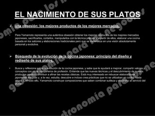 EL NACIMIENTO DE SUS PLATOS
 una obsesión: los mejores productos de los mejores mercados.
• Para Yamamoto representa una auténtica obsesión obtener los mejores productos de los mejores mercados
japoneses, sacrificarlos, cortarlos, manipularlos con la técnica precisa y, a partir de ellos, elaborar una cocina
basada en los sabores y elaboraciones tradicionales pero que se materializa en una visión absolutamente
personal y evolutiva.
 Búsqueda de la evolución de la cocina japonesa: principio del diseño y
rediseño de sus platos.
• Busca y reflexiona sobre la evolución de la cocina japonesa, y sabe que le ayudará a mejorar, compartir valores y
conceptos con otros compañeros de profesión. Entiende que las nuevas técnicas y el descubrimiento de nuevos
productos pueden contribuir a afinar las recetas clásicas. Está muy interesado en rebuscar elaboraciones
japonesas antiguas y, a la vez, estudia, descubre e incluso crea prácticas que no se utilizaban en cocina hasta
ahora. Con todo ello, Yamamoto construye composiciones que saben combinar sutileza y efectismo al servició del
placer.
 