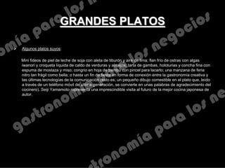 GRANDES PLATOSGRANDES PLATOS
 Algunos platos suyos:
Mini fideos de piel de leche de soja con aleta de tiburón y aire de lima; flan frío de ostras con algas
iwanori y croqueta líquida de caldo de verduras y almejas; tarta de gambas, holoturias y concha fina con
espuma de mostaza y miso; congrio en hoja de bambú con pincel para lacarlo; una manzana de feria
nitro tan frágil como bella; o hasta un fin de fiesta en forma de conexión entre la gastronomía creativa y
las últimas tecnologías de la comunicación (esto es, un pequeño dibujo comestible en el plato que, leído
a través de un teléfono móvil de última generación, se convierte en unas palabras de agradecimiento del
cocinero). Seiji Yamamoto representa una imprescindible visita al futuro de la mejor cocina japonesa de
autor.
 