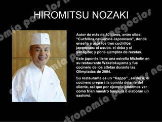 HIROMITSU NOZAKI
Autor de más de 40 libros, entre ellos:
“Cuchillos de Cocina Japoneses”, donde
enseña a usar los tres cuchillos
japoneses: el usuba, el deba y el
yanagiba; y pone ejemplos de recetas.
Este japonés tiene una estrella Michelín en
su restaurante Waketokuyama y fue
cocinero de los atletas durante las
Olimpiadas de 2004.
Su restaurante es un “Kappo” , es decir, el
cocinero prepara la comida delante del
cliente, así que por ejemplo podemos ver
como fríen nuestro tempura o elaboran un
sashimi.
 
