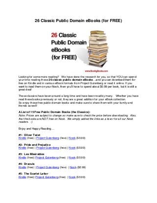 26 Classic Public Domain eBooks (for FREE)
Looking for some more reading? We have done the research for you, so that YOU can spend
your time reading these 26 classic public domain eBooks…and you can download them for
free on Kindle and in various eBook formats from Project Gutenberg or read it online. If you
want to read them on your Nook, then you’ll have to spend about $0.99 per book, but it is still a
great deal!
These classics have been around a long time and have been read by many. Whether you have
read these books previously or not, they are a great addition for your eBook collection.
So enjoy these free public domain books and make sure to share them with your family and
friends as well!
A List of 15 Free Public Domain Books (the Classics):
Note: Prices are subject to change so make sure to check the price before downloading. Also,
that the books are NOT free on Nook. We simply added the links as a favor for all our Nook
readers. :)
Enjoy and Happy Reading…
#1: Oliver Twist
Kindle (free) | Project Gutenberg (free) | Nook ($0.99)
#2: Pride and Prejudice
Kindle (free) | Project Gutenberg (free) | Nook ($0.99)
#3: Les Misérables
Kindle (free)| Project Gutenberg (free) | Nook ($0.99)
#4: Dracula
Kindle (free) | Project Gutenberg (free) | Nook ($0.99)
#5: The Scarlet Letter
Kindle (free)| Project Gutenberg (free) | Nook ($0.99)
 