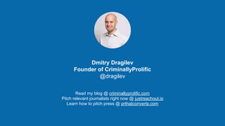 http://criminallyprolific.com
Dmitry Dragilev
Founder of CriminallyProlific
@dragilev
Read my blog @ criminallyprolific.com
Pitch relevant journalists right now @ justreachout.io
Learn how to pitch press @ prthatconverts.com
 