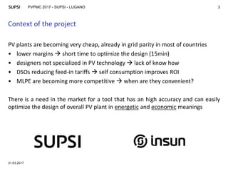 PVPMC 2017 - SUPSI - LUGANO
Context of the project
31.03.2017
3
PV plants are becoming very cheap, already in grid parity in most of countries
• lower margins  short time to optimize the design (15min)
• designers not specialized in PV technology  lack of know how
• DSOs reducing feed-in tariffs  self consumption improves ROI
• MLPE are becoming more competitive  when are they convenient?
There is a need in the market for a tool that has an high accuracy and can easily
optimize the design of overall PV plant in energetic and economic meanings
 