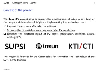 PVPMC 2017 - SUPSI - LUGANO
Context of the project
31.03.2017
4
The DesignPV project aims to support the development of inSun, a new tool for
the design and simulation of PV plants, implementing innovative features to:
 Improve the accuracy of irradiation patterns
 Simulate the mismatches occurring in complex PV installation
 Optimize the electrical layout of PV plants (orientation, inverters, arrays,
cabling, BoS)
The project is financed by the Commission for Innovation and Technology of the
Swiss Confederation
 