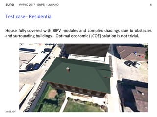 PVPMC 2017 - SUPSI - LUGANO
Test case - Residential
31.03.2017
6
House fully covered with BIPV modules and complex shadings due to obstacles
and surrounding buildings – Optimal economic (LCOE) solution is not trivial.
 