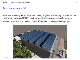 PVPMC 2017 - SUPSI - LUGANO
Test cases - Industrial
31.03.2017
7
Industrial building with sheds and trees, a good positioning of modules and
cabling into string and MPPTs can improve significantly overall performances.
It could be hard to find the best trade off between cablings and energy yield.
 
