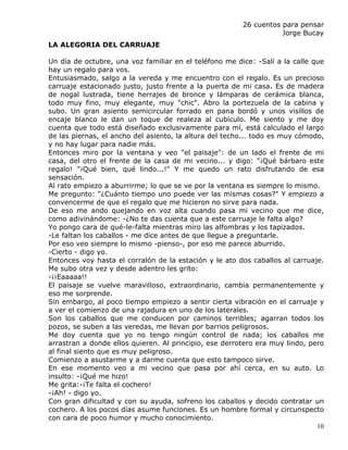 26 cuentos para pensar
                                                                   Jorge Bucay
LA ALEGORIA DEL CARRUAJE

Un día de octubre, una voz familiar en el teléfono me dice: -Salí a la calle que
hay un regalo para vos.
Entusiasmado, salgo a la vereda y me encuentro con el regalo. Es un precioso
carruaje estacionado justo, justo frente a la puerta de mi casa. Es de madera
de nogal lustrada, tiene herrajes de bronce y lámparas de cerámica blanca,
todo muy fino, muy elegante, muy "chic". Abro la portezuela de la cabina y
subo. Un gran asiento semicircular forrado en pana bordó y unos visillos de
encaje blanco le dan un toque de realeza al cubículo. Me siento y me doy
cuenta que todo está diseñado exclusivamente para mí, está calculado el largo
de las piernas, el ancho del asiento, la altura del techo... todo es muy cómodo,
y no hay lugar para nadie más.
Entonces miro por la ventana y veo "el paisaje": de un lado el frente de mi
casa, del otro el frente de la casa de mi vecino... y digo: "¡Qué bárbaro este
regalo! "¡Qué bien, qué lindo...!" Y me quedo un rato disfrutando de esa
sensación.
Al rato empiezo a aburrirme; lo que se ve por la ventana es siempre lo mismo.
Me pregunto: "¿Cuánto tiempo uno puede ver las mismas cosas?" Y empiezo a
convencerme de que el regalo que me hicieron no sirve para nada.
De eso me ando quejando en voz alta cuando pasa mi vecino que me dice,
como adivinándome: -¿No te das cuenta que a este carruaje le falta algo?
Yo pongo cara de qué-le-falta mientras miro las alfombras y los tapizados.
-Le faltan los caballos - me dice antes de que llegue a preguntarle.
Por eso veo siempre lo mismo -pienso-, por eso me parece aburrido.
-Cierto - digo yo.
Entonces voy hasta el corralón de la estación y le ato dos caballos al carruaje.
Me subo otra vez y desde adentro les grito:
-¡¡Eaaaaa!!
El paisaje se vuelve maravilloso, extraordinario, cambia permanentemente y
eso me sorprende.
Sin embargo, al poco tiempo empiezo a sentir cierta vibración en el carruaje y
a ver el comienzo de una rajadura en uno de los laterales.
Son los caballos que me conducen por caminos terribles; agarran todos los
pozos, se suben a las veredas, me llevan por barrios peligrosos.
Me doy cuenta que yo no tengo ningún control de nada; los caballos me
arrastran a donde ellos quieren. Al principio, ese derrotero era muy lindo, pero
al final siento que es muy peligroso.
Comienzo a asustarme y a darme cuenta que esto tampoco sirve.
En ese momento veo a mi vecino que pasa por ahí cerca, en su auto. Lo
insulto: -¡Qué me hizo!
Me grita:-¡Te falta el cochero!
-¡Ah! - digo yo.
Con gran dificultad y con su ayuda, sofreno los caballos y decido contratar un
cochero. A los pocos días asume funciones. Es un hombre formal y circunspecto
con cara de poco humor y mucho conocimiento.
                                                                              10
 