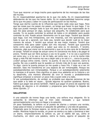 26 cuentos para pensar
                                                                      Jorge Bucay
Tuve que recorrer un largo trecho para apartarme de los mensajes de las tías
del mundo.
Es mi responsabilidad apartarme de lo que me daña. Es mi responsabilidad
defenderme de los que me hacen daño. Es mi responsabilidad hacerme cargo
de lo que me pasa y saber mi cuota de participación en los hechos.
Tengo que darme cuenta de la influencia que tiene cada cosa que hago. Para
que las cosas que me pasan me pasen, yo tengo que hacer lo que hago. Y no
digo que puedo manejar todo lo que me pasa sino que soy responsable de lo
que me pasa porque en algo, aunque sea pequeño, he colaborado para que
suceda. Yo no puedo controlar la actitud de todos a mi alrededor pero puedo
controlar la mía. Puedo actuar libremente con lo que hago. Tendré que decidir
qué hago. Con mis limitaciones, con mis miserias, con mis ignorancias, con
todo lo que sé y aprendí, con todo eso, tendré que decidir cuál es la mejor
manera de actuar. Y tendré que actuar de esa mejor manera. Tendré que
conocerme más para saber cuáles son mis recursos. Tendré que quererme
tanto como para privilegiarme y saber que esta es mi decisión. Y tendré,
entonces, algo que viene con la autonomía y que es la otra cara de la libertad:
el coraje. Tendré el coraje de actuar como mi conciencia me dicta y de pagar el
precio. Tendré que ser libre aunque a vos no te guste. Y si no vas a quererme
así como soy; y si te vas a ir de mi lado, así como soy; y si en la noche más
larga y más fría del invierno me vas a dejar solo y te vas a ir... cierra la puerta,
¿viste? porque entra viento. Cierra la puerta. Si esa es tu decisión, cierra la
puerta. No voy a pedirte que te quedes un minuto más de lo que vos quieras.
Te digo: cierra la puerta porque yo me quedo y hace frío. Y esta va a ser mi
decisión. Esto me transforma en una especie de ser inmanejable. Porque los
autodependientes son inmanejables. Porque a un autodependiente solamente
lo manejas si él quiere. Esto significa un paso muy adelante en tu historia y en
tu desarrollo, una manera diferente de vivir el mundo y probablemente
signifique empezar a conocer un poco más a quien está a tu lado.
Si sos autodependiente, de verdad, es probable que algunas personas de las
que están a tu lado se vayan... Quizás algunos no quieran quedarse. Bueno,
habrá que pagar ese precio también. Habrá que pagar el precio de soportar las
partidas de algunos a mi alrededor y prepararse para festejar la llegada de
otros (Quizás...)"

GALLETITAS

A una estación de trenes llega una tarde, una señora muy elegante. En la
ventanilla le informan que el tren está retrasado y que tardará
aproximadamente una hora en llegar a la estación.
Un poco fastidiada, la señora va al puesto de diarios y compra una revista,
luego pasa al kiosco y compra un paquete de galletitas y una lata de gaseosa.
Preparada para la forzosa espera, se sienta en uno de los largos bancos del
andén. Mientras hojea la revista, un joven se sienta a su lado y comienza a leer
un diario. Imprevistamente la señora ve, por el rabillo del ojo, cómo el
muchacho, sin decir una palabra, estira la mano, agarra el paquete de
                                                                              16
 