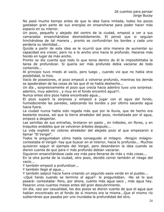 26 cuentos para pensar
                                                                   Jorge Bucay
No pasó mucho tiempo antes de que la idea fuera imitada, todos los pozos
gastaban gran parte de sus energías en ensancharse para poder hacer más
espacio en su interior.
Un pozo, pequeño y alejado del centro de la ciudad, empezó a ver a sus
camaradas ensanchándose desmedidamente. El pensó que si seguían
hinchándose de tal manera , pronto se confundirían los bordes y cada uno
perdería su identidad...
Quizás a partir de esta idea se le ocurrió que otra manera de aumentar su
capacidad era crecer, pero no a lo ancho sino hacia lo profundo. Hacerse más
hondo en lugar de más ancho.
Pronto se dio cuenta que todo lo que tenia dentro de él le imposibilitaba la
tarea de profundizar. Si quería ser más profundo debía vaciarse de todo
contenido...
Al principio tuvo miedo al vacío, pero luego , cuando vio que no había otra
posibilidad, lo hizo.
Vacío de posesiones, el pozo empezó a volverse profundo, mientras los demás
se apoderaban de las cosas de las que él se había deshecho...
Un día , sorpresivamente el pozo que crecía hacia adentro tuvo una sorpresa:
adentro, muy adentro , y muy en el fondo encontró agua!!!.
Nunca antes otro pozo había encontrado agua...
El pozo superó la sorpresa y empezó a jugar con el agua del fondo,
humedeciendo las paredes, salpicando los bordes y por último sacando agua
hacia fuera.
La ciudad nunca había sido regada más que por la lluvia, que de hecho era
bastante escasa, así que la tierra alrededor del pozo, revitalizada por el agua,
empezó a despertar.
Las semillas de sus entrañas, brotaron en pasto , en tréboles, en flores, y en
troquitos endebles que se volvieron árboles después...
La vida explotó en colores alrededor del alejado pozo al que empezaron a
llamar "El Vergel".
Todos le preguntaban cómo había conseguido el milagro. -Ningún milagro-
contestaba el Vergel- hay que buscar en el interior, hacia lo profundo... Muchos
quisieron seguir el ejemplo del Vergel, pero desandaron la idea cuando se
dieron cuenta de que para ir más profundo debían vaciarse.
Siguieron ensanchándose cada vez más para llenarse de más y más cosas...
En la otra punta de la ciudad, otro pozo, decidió correr también el riesgo del
vacío...
Y también empezó a profundizar...
Y también llegó al agua...
Y también salpicó hacia fuera creando un segundo oasis verde en el pueblo...
-¿Qué harás cuando se termine el agua?- le preguntaban. -No sé lo que
pasará- contestaba- Pero, por ahora, cuánto más agua saco , más agua hay.
Pasaron unos cuantos meses antes del gran descubrimiento.
Un día, casi por casualidad, los dos pozos se dieron cuenta de que el agua que
habían encontrado en el fondo de sì mismos era la misma...Que el mismo río
subterráneo que pasaba por uno inundaba la profundidad del otro.
                                                                              24
 
