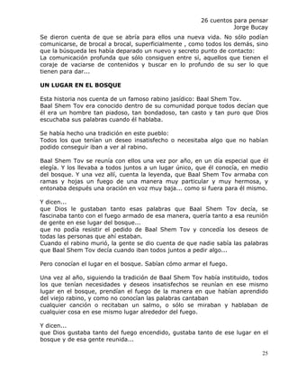 26 cuentos para pensar
                                                                  Jorge Bucay
Se dieron cuenta de que se abría para ellos una nueva vida. No sólo podían
comunicarse, de brocal a brocal, superficialmente , como todos los demás, sino
que la búsqueda les había deparado un nuevo y secreto punto de contacto:
La comunicación profunda que sólo consiguen entre sí, aquellos que tienen el
coraje de vaciarse de contenidos y buscar en lo profundo de su ser lo que
tienen para dar...

UN LUGAR EN EL BOSQUE

Esta historia nos cuenta de un famoso rabino jasídico: Baal Shem Tov.
Baal Shem Tov era conocido dentro de su comunidad porque todos decían que
él era un hombre tan piadoso, tan bondadoso, tan casto y tan puro que Dios
escuchaba sus palabras cuando él hablaba.

Se había hecho una tradición en este pueblo:
Todos los que tenían un deseo insatisfecho o necesitaba algo que no habían
podido conseguir iban a ver al rabino.

Baal Shem Tov se reunía con ellos una vez por año, en un día especial que él
elegía. Y los llevaba a todos juntos a un lugar único, que él conocía, en medio
del bosque. Y una vez allí, cuenta la leyenda, que Baal Shem Tov armaba con
ramas y hojas un fuego de una manera muy particular y muy hermosa, y
entonaba después una oración en voz muy baja... como si fuera para él mismo.

Y dicen...
que Dios le gustaban tanto esas palabras que Baal Shem Tov decía, se
fascinaba tanto con el fuego armado de esa manera, quería tanto a esa reunión
de gente en ese lugar del bosque...
que no podía resistir el pedido de Baal Shem Tov y concedía los deseos de
todas las personas que ahí estaban.
Cuando el rabino murió, la gente se dio cuenta de que nadie sabía las palabras
que Baal Shem Tov decía cuando iban todos juntos a pedir algo...

Pero conocían el lugar en el bosque. Sabían cómo armar el fuego.

Una vez al año, siguiendo la tradición de Baal Shem Tov había instituido, todos
los que tenían necesidades y deseos insatisfechos se reunían en ese mismo
lugar en el bosque, prendían el fuego de la manera en que habían aprendido
del viejo rabino, y como no conocían las palabras cantaban
cualquier canción o recitaban un salmo, o sólo se miraban y hablaban de
cualquier cosa en ese mismo lugar alrededor del fuego.

Y dicen...
que Dios gustaba tanto del fuego encendido, gustaba tanto de ese lugar en el
bosque y de esa gente reunida...

                                                                             25
 