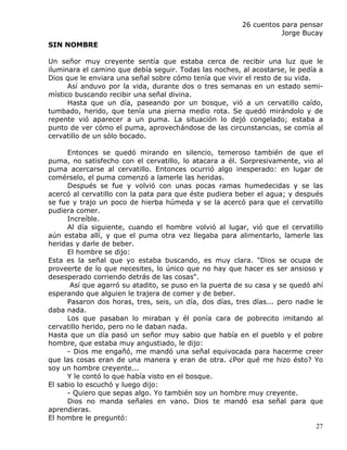 26 cuentos para pensar
                                                                    Jorge Bucay
SIN NOMBRE

Un señor muy creyente sentía que estaba cerca de recibir una luz que le
iluminara el camino que debía seguir. Todas las noches, al acostarse, le pedía a
Dios que le enviara una señal sobre cómo tenía que vivir el resto de su vida.
      Así anduvo por la vida, durante dos o tres semanas en un estado semi-
místico buscando recibir una señal divina.
      Hasta que un día, paseando por un bosque, vió a un cervatillo caído,
tumbado, herido, que tenía una pierna medio rota. Se quedó mirándolo y de
repente vió aparecer a un puma. La situación lo dejó congelado; estaba a
punto de ver cómo el puma, aprovechándose de las circunstancias, se comía al
cervatillo de un sólo bocado.

      Entonces se quedó mirando en silencio, temeroso también de que el
puma, no satisfecho con el cervatillo, lo atacara a él. Sorpresivamente, vio al
puma acercarse al cervatillo. Entonces ocurrió algo inesperado: en lugar de
comérselo, el puma comenzó a lamerle las heridas.
      Después se fue y volvió con unas pocas ramas humedecidas y se las
acercó al cervatillo con la pata para que éste pudiera beber el agua; y después
se fue y trajo un poco de hierba húmeda y se la acercó para que el cervatillo
pudiera comer.
      Increíble.
      Al día siguiente, cuando el hombre volvió al lugar, vió que el cervatillo
aún estaba allí, y que el puma otra vez llegaba para alimentarlo, lamerle las
heridas y darle de beber.
      El hombre se dijo:
Esta es la señal que yo estaba buscando, es muy clara. "Dios se ocupa de
proveerte de lo que necesites, lo único que no hay que hacer es ser ansioso y
desesperado corriendo detrás de las cosas".
       Así que agarró su atadito, se puso en la puerta de su casa y se quedó ahí
esperando que alguien le trajera de comer y de beber.
      Pasaron dos horas, tres, seis, un día, dos días, tres días... pero nadie le
daba nada.
      Los que pasaban lo miraban y él ponía cara de pobrecito imitando al
cervatillo herido, pero no le daban nada.
Hasta que un día pasó un señor muy sabio que había en el pueblo y el pobre
hombre, que estaba muy angustiado, le dijo:
      - Dios me engañó, me mandó una señal equivocada para hacerme creer
que las cosas eran de una manera y eran de otra. ¿Por qué me hizo ésto? Yo
soy un hombre creyente...
      Y le contó lo que había visto en el bosque.
El sabio lo escuchó y luego dijo:
      - Quiero que sepas algo. Yo también soy un hombre muy creyente.
      Dios no manda señales en vano. Dios te mandó esa señal para que
aprendieras.
El hombre le preguntó:
                                                                               27
 
