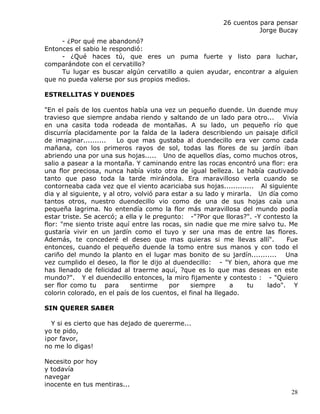 26 cuentos para pensar
                                                                    Jorge Bucay
     - ¿Por qué me abandonó?
Entonces el sabio le respondió:
     - ¿Qué haces tú, que eres un puma fuerte y listo para luchar,
comparándote con el cervatillo?
     Tu lugar es buscar algún cervatillo a quien ayudar, encontrar a alguien
que no pueda valerse por sus propios medios.

ESTRELLITAS Y DUENDES

"En el país de los cuentos había una vez un pequeño duende. Un duende muy
travieso que siempre andaba riendo y saltando de un lado para otro... Vivía
en una casita toda rodeada de montañas. A su lado, un pequeño río que
discurría placidamente por la falda de la ladera describiendo un paisaje difícil
de imaginar..........    Lo que mas gustaba al duendecillo era ver como cada
mañana, con los primeros rayos de sol, todas las flores de su jardín iban
abriendo una por una sus hojas..... Uno de aquellos días, como muchos otros,
salio a pasear a la montaña. Y caminando entre las rocas encontró una flor: era
una flor preciosa, nunca había visto otra de igual belleza. Le había cautivado
tanto que paso toda la tarde mirándola. Era maravilloso verla cuando se
contorneaba cada vez que el viento acariciaba sus hojas............. Al siguiente
dia y al siguiente, y al otro, volvió para estar a su lado y mirarla. Un día como
tantos otros, nuestro duendecillo vio como de una de sus hojas caía una
pequeña lagrima. No entendía como la flor más maravillosa del mundo podía
estar triste. Se acercó; a ella y le pregunto: -"?Por que lloras?". -Y contesto la
flor: "me siento triste aquí entre las rocas, sin nadie que me mire salvo tu. Me
gustaría vivir en un jardín como el tuyo y ser una mas de entre las flores.
Además, te concederé el deseo que mas quieras si me llevas allí".              Fue
entonces, cuando el pequeño duende la tomo entre sus manos y con todo el
cariño del mundo la planto en el lugar mas bonito de su jardín........... Una
vez cumplido el deseo, la flor le dijo al duendecillo: - "Y bien, ahora que me
has llenado de felicidad al traerme aquí, ?que es lo que mas deseas en este
mundo?". Y el duendecillo entonces, la miro fijamente y contesto : - "Quiero
ser flor como tu para        sentirme     por    siempre      a    tu   lado". Y
colorin colorado, en el país de los cuentos, el final ha llegado.

SIN QUERER SABER

  Y si es cierto que has dejado de quererme...
yo te pido,
¡por favor,
no me lo digas!

Necesito por hoy
y todavía
navegar
inocente en tus mentiras...
                                                                               28
 