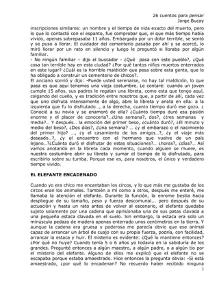 26 cuentos para pensar
                                                                    Jorge Bucay
inscripciones similares: un nombre y el tiempo de vida exacto del muerto, pero
lo que lo contactó con el espanto, fue comprobar que, el que más tiempo había
vivido, apenas sobrepasaba 11 años. Embargado por un dolor terrible, se sentó
y se puso a llorar. El cuidador del cementerio pasaba por ahí y se acercó, lo
miró llorar por un rato en silencio y luego le preguntó si lloraba por algún
familiar.
- No ningún familiar – dijo el buscador - ¿Qué pasa con este pueblo?, ¿Qué
cosa tan terrible hay en esta ciudad? ¿Por qué tantos niños muertos enterrados
en este lugar? ¿Cuál es la horrible maldición que pesa sobre esta gente, que lo
ha obligado a construir un cementerio de chicos?.
El anciano sonrió y dijo: -Puede usted serenarse, no hay tal maldición, lo que
pasa es que aquí tenemos una vieja costumbre. Le contaré: cuando un joven
cumple 15 años, sus padres le regalan una libreta, como esta que tengo aquí,
colgando del cuello, y es tradición entre nosotros que, a partir de allí, cada vez
que uno disfruta intensamente de algo, abre la libreta y anota en ella: a la
izquierda que fu lo disfrutado…, a la derecha, cuanto tiempo duró ese gozo. ¿
Conoció a su novia y se enamoró de ella? ¿Cuánto tiempo duró esa pasión
enorme y el placer de conocerla?…¿Una semana?, dos?, ¿tres semanas y
media?… Y después… la emoción del primer beso, ¿cuánto duró?, ¿El minuto y
medio del beso?, ¿Dos días?, ¿Una semana? … ¿y el embarazo o el nacimiento
del primer hijo? …, ¿y el casamiento de los amigos…?, ¿y el viaje más
deseado…?, ¿y el encuentro con el hermano que vuelve de un país
lejano…?¿Cuánto duró el disfrutar de estas situaciones?… ¿horas?, ¿días?… Así
vamos anotando en la libreta cada momento, cuando alguien se muere, es
nuestra costumbre abrir su libreta y sumar el tiempo de lo disfrutado, para
escribirlo sobre su tumba. Porque ese es, para nosotros, el único y verdadero
tiempo vivido.

EL ELEFANTE ENCADENADO

Cuando yo era chico me encantaban los circos, y lo que más me gustaba de los
circos eran los animales. También a mí como a otros, después me enteré, me
llamaba la atención el elefante. Durante la función, la enrome bestia hacia
despliegue de su tamaño, peso y fuerza descomunal... pero después de su
actuación y hasta un rato antes de volver al escenario, el elefante quedaba
sujeto solamente por una cadena que aprisionaba una de sus patas clavada a
una pequeña estaca clavada en el suelo. Sin embargo, la estaca era solo un
minúsculo pedazo de madera apenas enterrado unos centímetros en la tierra. Y
aunque la cadena era gruesa y poderosa me parecía obvio que ese animal
capaz de arrancar un árbol de cuajo con su propia fuerza, podría, con facilidad,
arrancar la estaca y huir. El misterio es evidente: ¿Qué lo mantiene entonces?
¿Por qué no huye? Cuando tenía 5 o 6 años yo todavía en la sabiduría de los
grandes. Pregunté entonces a algún maestro, a algún padre, o a algún tío por
el misterio del elefante. Alguno de ellos me explicó que el elefante no se
escapaba porque estaba amaestrado. Hice entonces la pregunta obvia: -Si está
amaestrado, ¿por qué lo encadenan? No recuerdo haber recibido ninguna
                                                                               3
 