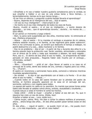 26 cuentos para pensar
                                                                    Jorge Bucay
-¡¡Enséñale a mi oso a hablar nuestro gustaría complaceros pero la verdad, es
que enseñar a hablar a un oso es una ardua tarea y lleva tiempo... y
lamentablemente, tiempo es lo que menos tengo...
-El zar hizo un silencio, y preguntó ¿cuánto tiempo llevaría el aprendizaje?
- Bueno, depende de la inteligencia del oso... Dijo el sastre.
- ¡¡El oso es muy inteligente!! – interrumpió el zar
– De hecho es el oso más inteligente de todos los osos de Rusia.
-Bueno, musitó el sastre... si el oso es inteligente... y siente deseos de
aprender... yo creo... que el aprendizaje duraría... duraría... no menos de......
DOS AÑOS.
El zar pensó un momento y luego ordenó:
- Bien, tu pena será suspendida por dos años, mientras tanto tú entrenarás al
oso. ¡Mañana empezarás!
- Alteza - dijo el sastre – Si tu mandas al verdugo a ocuparse de mi cabeza,
mañana estarán muerto, y mi familia, se las ingeniará para poder sobrevivir.
Pero si me conmutas la pena, yo tendré que dedicarle el tiempo a trabajar, no
podré dedicarme a tu oso... debo mantener a mi familia.
- Eso no es problema – dijo el zar – A partir de hoy y durante dos años tú y tu
familia estarán bajo la protección real. Serán vestidos, alimentados y educados
con el dinero de la corte y nada que necesiten o deseen, les será negado...
Pero, eso sí... Si dentro de dos años el oso no habla... te arrepentirás de haber
pensado en esta propuesta... Rogarás haber sido muerto por el verdugo...
¿Entiendes, verdad?.
- Sí, alteza.
- Bien... ¡¡Guardias!! - gritó el zar –Que lleven al sastre a su casa en el
carruaje de la corte, denle dos bolsas de oro, comida y regalos para sus niños.
Ya... ¡¡Fuera!!.
El sastre en reverencia y caminando hacia atrás, comenzó a retirarse mientras
musitaba agradecimientos.
- No olvides - le dijo el zar apuntándolo con el dedo a la frente – Si en dos
años el oso no habla... – Alteza... -
...Cuando todos en la casa del sastre lloraban por la pérdida del padre de
familia, el hombre pequeño apareció en la casa en el carruaje del zar,
sonriente, eufórico y con regalos para todos.
La esposa del sastre no cabía en su asombro. Su marido que pocas horas antes
había sido llevado al cadalso volvía ahora, exitoso, acaudalado y exultante...
Cuando estuvo a solas el hombre le contó los hechos.
- Estás LOCO – chilló la mujer – enseñar a hablar al oso del zar. Tú, que ni
siquiera has visto un oso de cerca, ¡Estás, loco!
Enseñar a hablar al oso... Loco, estás loco...
- Calma mujer, calma. Mira, me iban a cortar la cabeza mañana al amanecer,
ahora... ahora tengo dos años... En dos años pueden pasar tantas cosas en dos
años.
En dos años... – siguió el sastre - se puede morir el zar... me puedo morir
yo... y lo más importante... por ahí el ¡¡oso habla!!

                                                                               5
 