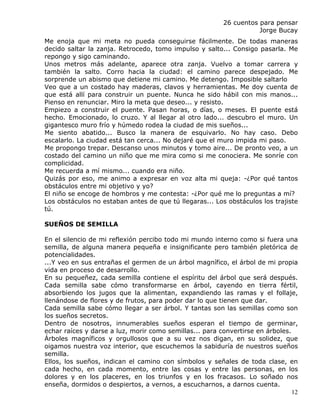 26 cuentos para pensar
                                                                    Jorge Bucay
Me enoja que mi meta no pueda conseguirse fácilmente. De todas maneras
decido saltar la zanja. Retrocedo, tomo impulso y salto... Consigo pasarla. Me
repongo y sigo caminando.
Unos metros más adelante, aparece otra zanja. Vuelvo a tomar carrera y
también la salto. Corro hacia la ciudad: el camino parece despejado. Me
sorprende un abismo que detiene mi camino. Me detengo. Imposible saltarlo
Veo que a un costado hay maderas, clavos y herramientas. Me doy cuenta de
que está allí para construir un puente. Nunca he sido hábil con mis manos...
Pienso en renunciar. Miro la meta que deseo... y resisto.
Empiezo a construir el puente. Pasan horas, o días, o meses. El puente está
hecho. Emocionado, lo cruzo. Y al llegar al otro lado... descubro el muro. Un
gigantesco muro frío y húmedo rodea la ciudad de mis sueños...
Me siento abatido... Busco la manera de esquivarlo. No hay caso. Debo
escalarlo. La ciudad está tan cerca... No dejaré que el muro impida mi paso.
Me propongo trepar. Descanso unos minutos y tomo aire... De pronto veo, a un
costado del camino un niño que me mira como si me conociera. Me sonríe con
complicidad.
Me recuerda a mí mismo... cuando era niño.
Quizás por eso, me animo a expresar en voz alta mi queja: -¿Por qué tantos
obstáculos entre mi objetivo y yo?
El niño se encoge de hombros y me contesta: -¿Por qué me lo preguntas a mí?
Los obstáculos no estaban antes de que tú llegaras... Los obstáculos los trajiste
tú.

SUEÑOS DE SEMILLA

En el silencio de mi reflexión percibo todo mi mundo interno como si fuera una
semilla, de alguna manera pequeña e insignificante pero también pletórica de
potencialidades.
...Y veo en sus entrañas el germen de un árbol magnífico, el árbol de mi propia
vida en proceso de desarrollo.
En su pequeñez, cada semilla contiene el espíritu del árbol que será después.
Cada semilla sabe cómo transformarse en árbol, cayendo en tierra fértil,
absorbiendo los jugos que la alimentan, expandiendo las ramas y el follaje,
llenándose de flores y de frutos, para poder dar lo que tienen que dar.
Cada semilla sabe cómo llegar a ser árbol. Y tantas son las semillas como son
los sueños secretos.
Dentro de nosotros, innumerables sueños esperan el tiempo de germinar,
echar raíces y darse a luz, morir como semillas... para convertirse en árboles.
Árboles magníficos y orgullosos que a su vez nos digan, en su solidez, que
oigamos nuestra voz interior, que escuchemos la sabiduría de nuestros sueños
semilla.
Ellos, los sueños, indican el camino con símbolos y señales de toda clase, en
cada hecho, en cada momento, entre las cosas y entre las personas, en los
dolores y en los placeres, en los triunfos y en los fracasos. Lo soñado nos
enseña, dormidos o despiertos, a vernos, a escucharnos, a darnos cuenta.
                                                                                12
 