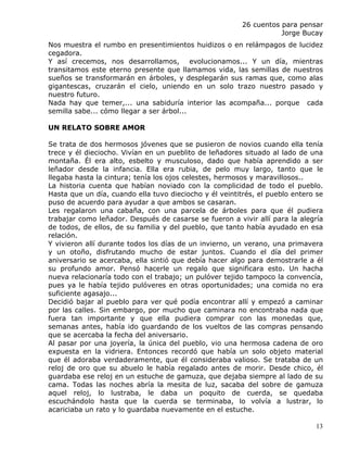26 cuentos para pensar
                                                                    Jorge Bucay
Nos muestra el rumbo en presentimientos huidizos o en relámpagos de lucidez
cegadora.
Y así crecemos, nos desarrollamos, evolucionamos... Y un día, mientras
transitamos este eterno presente que llamamos vida, las semillas de nuestros
sueños se transformarán en árboles, y desplegarán sus ramas que, como alas
gigantescas, cruzarán el cielo, uniendo en un solo trazo nuestro pasado y
nuestro futuro.
Nada hay que temer,... una sabiduría interior las acompaña... porque cada
semilla sabe... cómo llegar a ser árbol...

UN RELATO SOBRE AMOR

Se trata de dos hermosos jóvenes que se pusieron de novios cuando ella tenía
trece y él dieciocho. Vivían en un pueblito de leñadores situado al lado de una
montaña. Él era alto, esbelto y musculoso, dado que había aprendido a ser
leñador desde la infancia. Ella era rubia, de pelo muy largo, tanto que le
llegaba hasta la cintura; tenía los ojos celestes, hermosos y maravillosos..
La historia cuenta que habían noviado con la complicidad de todo el pueblo.
Hasta que un día, cuando ella tuvo dieciocho y él veintitrés, el pueblo entero se
puso de acuerdo para ayudar a que ambos se casaran.
Les regalaron una cabaña, con una parcela de árboles para que él pudiera
trabajar como leñador. Después de casarse se fueron a vivir allí para la alegría
de todos, de ellos, de su familia y del pueblo, que tanto había ayudado en esa
relación.
Y vivieron allí durante todos los días de un invierno, un verano, una primavera
y un otoño, disfrutando mucho de estar juntos. Cuando el día del primer
aniversario se acercaba, ella sintió que debía hacer algo para demostrarle a él
su profundo amor. Pensó hacerle un regalo que significara esto. Un hacha
nueva relacionaría todo con el trabajo; un pulóver tejido tampoco la convencía,
pues ya le había tejido pulóveres en otras oportunidades; una comida no era
suficiente agasajo...
Decidió bajar al pueblo para ver qué podía encontrar allí y empezó a caminar
por las calles. Sin embargo, por mucho que caminara no encontraba nada que
fuera tan importante y que ella pudiera comprar con las monedas que,
semanas antes, había ido guardando de los vueltos de las compras pensando
que se acercaba la fecha del aniversario.
Al pasar por una joyería, la única del pueblo, vio una hermosa cadena de oro
expuesta en la vidriera. Entonces recordó que había un solo objeto material
que él adoraba verdaderamente, que él consideraba valioso. Se trataba de un
reloj de oro que su abuelo le había regalado antes de morir. Desde chico, él
guardaba ese reloj en un estuche de gamuza, que dejaba siempre al lado de su
cama. Todas las noches abría la mesita de luz, sacaba del sobre de gamuza
aquel reloj, lo lustraba, le daba un poquito de cuerda, se quedaba
escuchándolo hasta que la cuerda se terminaba, lo volvía a lustrar, lo
acariciaba un rato y lo guardaba nuevamente en el estuche.

                                                                              13
 
