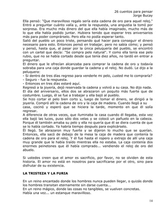 26 cuentos para pensar
                                                                   Jorge Bucay
Ella pensó: "Que maravilloso regalo sería esta cadena de oro para aquel reloj."
Entró a preguntar cuánto valía y, ante la respuesta, una angustia la tomó por
sorpresa. Era mucho más dinero del que ella había imaginado, mucho más de
lo que ella había podido juntar. Hubiera tenido que esperar tres aniversarios
más para poder comprárselo. Pero ella no podía esperar tanto.
Salió del pueblo un poco triste, pensando qué hacer para conseguir el dinero
necesario para esto. Entonces pensó en trabajar, pero no sabía cómo; y pensó
y pensó, hasta que, al pasar por la única peluquería del pueblo, se encontró
con un cartel que decía: "Se compra pelo natural". Y como ella tenía ese pelo
rubio, que no se había cortado desde que tenía diez años, no tardó en entrar a
preguntar.
El dinero que le ofrecían alcanzaba para comprar la cadena de oro y todavía
sobraba para una caja donde guardar la cadena y el reloj. No dudó. Le dijo a la
peluquera:
- Si dentro de tres días regreso para venderle mi pelo, ¿usted me lo compraría?
- Seguro - fue la respuesta.
- Entonces en tres días estaré aquí.
Regresó a la joyería, dejó reservada la cadena y volvió a su casa. No dijo nada.
El día del aniversario, ellos dos se abrazaron un poquito más fuerte que de
costumbre. Luego, él se fue a trabajar y ella bajó al pueblo.
Se hizo cortar el pelo bien corto y, luego de tomar el dinero, se dirigió a la
joyería. Compró allí la cadena de oro y la caja de madera. Cuando llegó a su
casa, cocinó y esperó que se hiciera la tarde, momento en que él solía
regresar.
A diferencia de otras veces, que iluminaba la casa cuando él llegaba, esta vez
ella bajó las luces, puso sólo dos velas y se colocó un pañuelo en la cabeza.
Porque él también amaba su pelo y ella no quería que él se diera cuenta de que
se lo había cortado. Ya habría tiempo después para explicárselo.
Él llegó. Se abrazaron muy fuerte y se dijeron lo mucho que se querían.
Entonces, ella sacó de debajo de la mesa la caja de madera que contenía la
cadena de oro para el reloj. Y él fue hasta el ropero y extrajo de allí una caja
muy grande que le había traído mientras ella no estaba. La caja contenía dos
enormes peinetones que él había comprado... vendiendo el reloj de oro del
abuelo.

Si ustedes creen que el amor es sacrificio, por favor, no se olviden de esta
historia. El amor no está en nosotros para sacrificarse por el otro, sino para
disfrutar de su existencia.

LA TRISTEZA Y LA FURIA

En un reino encantado donde los hombres nunca pueden llegar, o quizás donde
los hombres transitan eternamente sin darse cuenta...
En un reino mágico, donde las cosas no tangibles, se vuelven concretas.
Había una vez... un estanque maravilloso.

                                                                             14
 