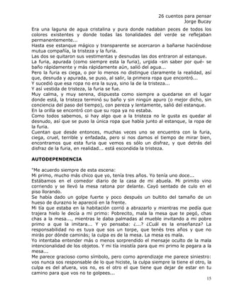 26 cuentos para pensar
                                                                    Jorge Bucay
Era una laguna de agua cristalina y pura donde nadaban peces de todos los
colores existentes y donde todas las tonalidades del verde se reflejaban
permanentemente...
Hasta ese estanque mágico y transparente se acercaron a bañarse haciéndose
mutua compañía, la tristeza y la furia.
Las dos se quitaron sus vestimentas y desnudas las dos entraron al estanque.
La furia, apurada (como siempre esta la furia), urgida -sin saber por qué- se
baño rápidamente y más rápidamente aún, salió del agua...
Pero la furia es ciega, o por lo menos no distingue claramente la realidad, así
que, desnuda y apurada, se puso, al salir, la primera ropa que encontró...
Y sucedió que esa ropa no era la suya, sino la de la tristeza...
Y así vestida de tristeza, la furia se fue.
Muy calma, y muy serena, dispuesta como siempre a quedarse en el lugar
donde está, la tristeza terminó su baño y sin ningún apuro (o mejor dicho, sin
conciencia del paso del tiempo), con pereza y lentamente, salió del estanque.
En la orilla se encontró con que su ropa ya no estaba.
Como todos sabemos, si hay algo que a la tristeza no le gusta es quedar al
desnudo, así que se puso la única ropa que había junto al estanque, la ropa de
la furia.
Cuentan que desde entonces, muchas veces uno se encuentra con la furia,
ciega, cruel, terrible y enfadada, pero si nos damos el tiempo de mirar bien,
encontramos que esta furia que vemos es sólo un disfraz, y que detrás del
disfraz de la furia, en realidad... está escondida la tristeza.

AUTODEPENDENCIA

"Me acuerdo siempre de esta escena:
Mi primo, mucho más chico que yo, tenía tres años. Yo tenía uno doce...
Estábamos en el comedor diario de la casa de mi abuela. Mi primito vino
corriendo y se llevó la mesa ratona por delante. Cayó sentado de culo en el
piso llorando.
Se había dado un golpe fuerte y poco después un bultito del tamaño de un
hueso de durazno le apareció en la frente.
Mi tía que estaba en la habitación corrió a abrazarlo y mientras me pedía que
trajera hielo le decía a mi primo: Pobrecito, mala la mesa que te pegó, chas
chas a la mesa..., mientras le daba palmadas al mueble invitando a mi pobre
primo a que la imitara... Y yo pensaba: ¿...? ¿Cuál es la enseñanza? La
responsabilidad no es tuya que sos un torpe, que tenés tres años y que no
mirás por dónde caminás; la culpa es de la mesa. La mesa es mala.
Yo intentaba entender más o menos sorprendido el mensaje oculto de la mala
intencionalidad de los objetos. Y mi tía insistía para que mi primo le pegara a la
mesa...
Me parece gracioso como símbolo, pero como aprendizaje me parece siniestro:
vos nunca sos responsable de lo que hiciste, la culpa siempre la tiene el otro, la
culpa es del afuera, vos no, es el otro el que tiene que dejar de estar en tu
camino para que vos no te golpees...
                                                                                15
 