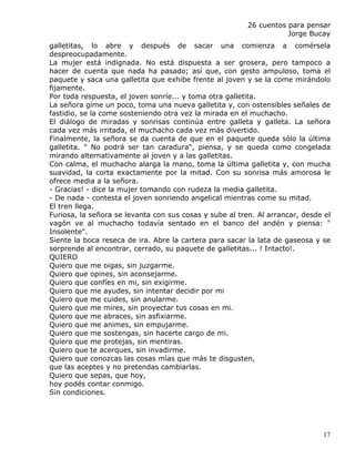 26 cuentos para pensar
                                                                    Jorge Bucay
galletitas, lo abre y después de sacar una comienza a comérsela
despreocupadamente.
La mujer está indignada. No está dispuesta a ser grosera, pero tampoco a
hacer de cuenta que nada ha pasado; así que, con gesto ampuloso, toma el
paquete y saca una galletita que exhibe frente al joven y se la come mirándolo
fijamente.
Por toda respuesta, el joven sonríe... y toma otra galletita.
La señora gime un poco, toma una nueva galletita y, con ostensibles señales de
fastidio, se la come sosteniendo otra vez la mirada en el muchacho.
El diálogo de miradas y sonrisas continúa entre galleta y galleta. La señora
cada vez más irritada, el muchacho cada vez más divertido.
Finalmente, la señora se da cuenta de que en el paquete queda sólo la última
galletita. " No podrá ser tan caradura", piensa, y se queda como congelada
mirando alternativamente al joven y a las galletitas.
Con calma, el muchacho alarga la mano, toma la última galletita y, con mucha
suavidad, la corta exactamente por la mitad. Con su sonrisa más amorosa le
ofrece media a la señora.
- Gracias! - dice la mujer tomando con rudeza la media galletita.
- De nada - contesta el joven sonriendo angelical mientras come su mitad.
El tren llega.
Furiosa, la señora se levanta con sus cosas y sube al tren. Al arrancar, desde el
vagón ve al muchacho todavía sentado en el banco del andén y piensa: "
Insolente".
Siente la boca reseca de ira. Abre la cartera para sacar la lata de gaseosa y se
sorprende al encontrar, cerrado, su paquete de galletitas... ! Intacto!.
QUIERO
Quiero que me oigas, sin juzgarme.
Quiero que opines, sin aconsejarme.
Quiero que confíes en mi, sin exigirme.
Quiero que me ayudes, sin intentar decidir por mi
Quiero que me cuides, sin anularme.
Quiero que me mires, sin proyectar tus cosas en mi.
Quiero que me abraces, sin asfixiarme.
Quiero que me animes, sin empujarme.
Quiero que me sostengas, sin hacerte cargo de mi.
Quiero que me protejas, sin mentiras.
Quiero que te acerques, sin invadirme.
Quiero que conozcas las cosas mías que más te disgusten,
que las aceptes y no pretendas cambiarlas.
Quiero que sepas, que hoy,
hoy podés contar conmigo.
Sin condiciones.




                                                                              17
 