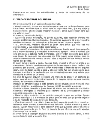 26 cuentos para pensar
                                                                      Jorge Bucay
Enamorarse es amar las coincidencias, y amar es enamorarse de las
diferencias.

EL VERDADERO VALOR DEL ANILLO

Un joven concurrió a un sabio en busca de ayuda.
- Vengo, maestro, porque me siento tan poca cosa que no tengo fuerzas para
hacer nada. Me dicen que no sirvo, que no hago nada bien, que soy torpe y
bastante tonto. ¿Cómo puedo mejorar maestro?. ¿Qué puedo hacer para que
me valoren más?
El maestro, sin mirarlo, le dijo:
- ¡Cuánto lo siento muchacho, no puedo ayudarte, debo resolver primero mis
propios problemas. Quizás después... Si quisieras ayudarme tú a mí, yo podría
resolver este tema con más rapidez y después tal vez te pueda ayudar.
- E... encantado, maestro -titubeó el joven pero sintió que otra vez era
desvalorizado y sus necesidades postergadas-.
- Bien -asintió el maestro-. Se quitó un anillo que llevaba en el dedo pequeño
de la mano izquierda y dándoselo al muchacho agregó: Toma el caballo que
está allí afuera y cabalga hasta el mercado. Debo vender este anillo para pagar
una deuda. Es necesario que obtengas por él la mayor suma posible, pero no
aceptes menos de una moneda de oro. Vete y regresa con esa moneda lo más
rápido que puedas.
El joven tomó el anillo y partió. Apenas llegó, empezó a ofrecer el anillo a los
mercaderes. Estos lo miraban con algún interés hasta que el joven decía lo que
pretendía por el anillo. Cuando el joven mencionaba la moneda de oro, algunos
reían, otros le daban vuelta la cara y sólo un viejito fue tan amable como para
tomarse la molestia de explicarle que una moneda de oro era muy valiosa para
entregarla a cambio de un anillo.
En afán de ayudar, alguien le ofreció una moneda de plata y un cacharro de
cobre, pero el joven tenía instrucciones de no aceptar menos de una moneda
de oro, así que rechazó la oferta.
Después de ofrecer su joya a toda persona que se cruzaba en el mercado -más
de cien personas- y abatido por su fracaso, montó su caballo y regresó.
¡Cuánto hubiese deseado el joven tener él mismo esa moneda de oro! Podría
habérsela entregado al maestro para liberarlo de su preocupación y recibir
entonces su consejo y su ayuda.
- Maestro -dijo- lo siento, no es posible conseguir lo que me pediste. Quizás
pudiera conseguir 2 ó 3 monedas de plata, pero no creo que yo pueda engañar
a nadie respecto del verdadero valor del anillo.
- ¡Qué importante lo que dijiste, joven amigo! -contestó sonriente el maestro-.
Debemos saber primero el verdadero valor del anillo. Vuelve a montar y vete al
joyero. ¿Quién mejor que él para saberlo?. Dile que quisieras vender el anillo y
pregúntale cuánto da por él. Pero no importa lo que ofrezca, no se lo vendas.
Vuelve aquí con mi anillo.
El joven volvió a cabalgar. El joyero examinó el anillo a la luz del candil, lo miró
con su lupa, lo pesó y luego le dijo:
                                                                                  19
 