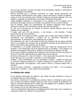 26 cuentos para pensar
                                                                  Jorge Bucay
Una vez por semana, el ahora corredor de herramientas viajaba y compraba lo
que necesitaban sus clientes.
Pronto entendió que si pudiera encontrar un lugar donde almacenar las
herramientas, podría ahorrar más viajes y ganar más dinero. Alquiló un galpón.
Luego le hizo una entrada más cómoda y algunas semanas después con una
vidriera, el galpón se transformó en la primer ferretería del pueblo.
Todos estaban contentos y compraban en su negocio. Ya no viajaba, de la
ferretería del pueblo vecino le enviaban sus pedidos. Él era un buen cliente.
Con el tiempo, todos los compradores de pueblos pequeños más lejanos
preferían comprar en su ferretería y ganar dos días de marcha.
Un día se le ocurrió que su amigo, el tornero, podría fabricar para él las
cabezas de los martillos.
Y luego, ¿por qué no? Las tenazas... y las pinzas... y los cinceles. Y luego
fueron los clavos y los tornillos.....
Para no hacer muy largo el cuento, sucedió que en diez años aquel hombre se
transformó con honestidad y trabajo en un millonario fabricante de
herramientas. El empresario más poderoso de la región.
Tan poderoso era, que un año para la fecha de comienzo de las clases, decidió
donar a su pueblo una escuela. Allí se enseñaría además de lectoescritura, las
artes y loas oficios más prácticos de la época.
El intendente y el alcalde organizaron una gran fiesta de inauguración de la
escuela y una importante cena de agasajo para su fundador. A los postres, el
alcalde le entregó las llaves de la ciudad y el intendente lo abrazó y le dijo:
Es con gran orgullo y gratitud que le pedimos nos conceda el honor de poner su
firma en la primer hoja del libro de actas de la nueva escuela.
El honor sería para mí - dijo el hombre -. Creo que nada me gustaría más que
firmar allí, pero yo no sé leer ni escribir. Yo soy analfabeto.
¿Usted? - dijo el intendente, que no alcanzaba a creerlo - ¿Usted no sabe leer
ni escribir? ¿Usted construyó un imperio industrial sin saber leer ni escribir?
Estoy asombrado. Me pregunto, ¿qué hubiera hecho si hubiera sabido leer y
escribir?
Yo se lo puedo contestar - respondió el hombre con calma -. Si yo hubiera
sabido leer y escribir... sería portero del prostíbulo!.

LA MIRADA DEL AMOR

El rey estaba enamorado de Sabrina: una mujer de baja condición a la que el
rey había hecho su última esposa.
Una tarde, mientras el rey estaba de cacería, llegó un mensajero para avisar
que la madre de Sabina estaba enferma. Pese a que existía la prohibición de
usar el carruaje personal del rey (falta que era pagada con la cabeza), Sabrina
subió al carruaje y corrió junto a su madre.
A su regreso, el rey fue informado de la situación.
-¿No es maravillosa?-dijo-Esto es verdaderamente amor filial. No le importó su
vida para cuidar a su madre!! Es maravillosa!

                                                                             22
 