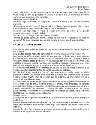 26 cuentos para pensar
                                                                  Jorge Bucay
Cierto día, mientras Sabrina estaba sentada en el jardín del palacio comiendo
fruta, llegó el rey. La princesa lo saludó y luego le dio un mordisco al último
durazno que quedaba en la canasta.
-¡Parecen ricos!-dijo el rey.
-Lo son- dijo la princesa y alargando la mano le cedió a su amado el último
durazno.
-¡Cuánto me ama!-comentó después el rey-, Renunció a su propio placer, para
darme el último durazno de la canasta.¿no es fantástica?
Pasaron algunos años y vaya a saber por qué, el amor y la pasión
desaparecieron del corazón del rey.
Sentado con su amigo más confidente, le decía:
-Nunca se portó como una reina…¿acaso no desafió mi investidura usando mi
carruaje? Es más, recuerdo que un día me dio a comer una fruta mordida.

LA CIUDAD DE LOS POZOS

Esta ciudad no estaba habitada por personas, como todas las demás ciudades
del planeta.
Esta ciudad estaba habitada por pozos. Pozos vivientes ...pero pozos al fin.
Los pozos se diferenciaban entre sì, no solo por el lugar en el que estaban
excavados sino también por el brocal (la abertura que los conectaba con el
exterior). Había pozos pudientes y ostentosos con brocales de mármol y de
metales preciosos; pozos humildes de ladrillo y madera y algunos otros más
pobres, con simples agujeros pelados que se abrían en la tierra.
La comunicación entre los habitantes de la ciudad era de brocal a brocal y las
noticias cundían rápidamente, de punta a punta del poblado.
Un día llegó a la ciudad una "moda" que seguramente había nacido en algún
pueblito humano: La nueva idea señalaba que todo ser viviente que se precie
debería cuidar mucho más lo interior que lo exterior. Lo importante no es lo
superficial sino el contenido.
Así fue como los pozos empezaron a llenarse de cosas. Algunos se llenaban de
cosas, monedas de oro y piedras preciosas. Otros, más prácticos, se llenaron
de electrodomésticos y aparatos mecánicos. Algunos más optaron por el arte y
fueron llenándose de pinturas , pianos de cola y sofisticadas esculturas
posmodernas. Finalmente los intelectuales se llenaron de libros, de manifiestos
ideológicos y de revistas especializadas.
Pasó el tiempo.
La mayoría de los pozos se llenaron a tal punto que ya no pudieron incorporar
nada más.
Los pozos no eran todos iguales así que , si bien algunos se conformaron, hubo
otros que pensaron que debían hacer algo para seguir metiendo cosas en su
interior...
Alguno de ellos fue el primero: en lugar de apretar el contenido, se le ocurrió
aumentar su capacidad ensanchándose.


                                                                             23
 