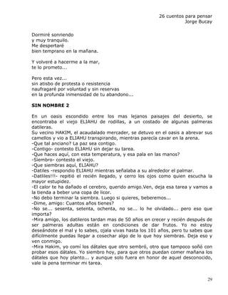 26 cuentos para pensar
                                                                  Jorge Bucay

Dormiré sonriendo
y muy tranquilo.
Me despertaré
bien temprano en la mañana.

Y volveré a hacerme a la mar,
te lo prometo...

Pero esta vez...
sin atisbo de protesta o resistencia
naufragaré por voluntad y sin reservas
en la profunda inmensidad de tu abandono...

SIN NOMBRE 2

En un oasis escondido entre los mas lejanos paisajes del desierto, se
encontraba el viejo ELIAHU de rodillas, a un costado de algunas palmeras
datileras.
Su vecino HAKIM, el acaudalado mercader, se detuvo en el oasis a abrevar sus
camellos y vio a ELIAHU transpirando, mientras parecía cavar en la arena.
-Que tal anciano? La paz sea contigo.
-Contigo- contesto ELIAHU sin dejar su tarea.
-Que haces aquí, con esta temperatura, y esa pala en las manos?
-Siembro- contesto el viejo.
-Que siembras aquí, ELIAHU?
-Datiles -respondio ELIAHU mientras señalaba a su alrededor el palmar.
-Datliles!!!- repitió el recién llegado, y cerro los ojos como quien escucha la
mayor estupidez.
-El calor te ha dañado el cerebro, querido amigo.Ven, deja esa tarea y vamos a
la tienda a beber una copa de licor.
-No debo terminar la siembra. Luego si quieres, beberemos...
-Dime, amigo: Cuantos años tienes?
-No se... sesenta, setenta, ochenta, no se... lo he olvidado... pero eso que
importa?
-Mira amigo, los datileros tardan mas de 50 años en crecer y recién después de
ser palmeras adultas están en condiciones de dar frutos. Yo no estoy
deseándote el mal y lo sabes, ojala vivas hasta los 101 años, pero tu sabes que
difícilmente puedas llegar a cosechar algo de lo que hoy siembras. Deja eso y
ven conmigo.
-Mira Hakim, yo comí los dátales que otro sembró, otro que tampoco soñó con
probar esos dátales. Yo siembro hoy, para que otros puedan comer mañana los
dátales que hoy planto... y aunque solo fuera en honor de aquel desconocido,
vale la pena terminar mi tarea.


                                                                             29
 