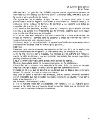 26 cuentos para pensar
                                                                  Jorge Bucay
-Me has dado una gran lección, ELIAHU, déjame que te pague con una bolsa de
monedas esta enseñanza que hoy me diste - y diciendo esto, HAKIM le puso en
la mano al viejo una bolsa de cuero.
-Te agradezco tus monedas, amigo. Ya ves , a veces pasa esto: tu me
pronosticabas que no llegaría a cosechar lo que sembrara. Parecía cierto y sin
embargo, mira, todavía no termino de sembrar y ya coseche una bolsa de
monedas y la gratitud de un amigo.
-Tu sabiduría me asombra, anciano. Esta es la segunda gran lección que me
das hoy y es quizás mas importante que la primera. Déjame pues que pague
esta lección con otra bolsa de monedas.
-Y a veces pasa esto -siguió el anciano y extendió la mano mirando las dos
bolsas de monedas-: sembré para no cosechar y antes de terminar de sembrar
ya coseche no solo una, sino dos veces.
-Ya basta, viejo, no sigas hablando. Si sigues enseñándome cosas tengo miedo
de que no me alcance toda mi fortuna para pagarte...
CODICIA
Cavando, para montar un cerco que separara mi terreno de el de mi vecino, me
encontré enterrado en mi jardín, un viejo cofre lleno de monedas de oro.
A mi no me intereso por la riqueza, me intereso por lo extraño del hallazgo,
nunca he sido ambicioso y no me importan demasiado los bienes materiales,
pero igual desenterré el cofre.
Saqué las monedas y las lustre. Estaban tan sucias las pobres...
Mientras las apilaba sobre mi mesa prolijamente, las fui contando...
Constituían en si mismas una verdadera fortuna. Solo por pasar el tiempo,
empecé a imaginar todas las cosas que se podrían comprar con ellas.
Pensaba en lo loco que se pondría un codicioso que se topara con semejante
tesoro. Por suerte, por suerte...no era mi caso...
Hoy vino un señor a reclamar las monedas, era mi vecino. Pretendía sostener
en un miserable que las monedas las había enterrado su abuelo, y que por lo
tanto le pertenecían a el.
Me dio tanto fastidio que lo mate...
Si no lo hubiera visto tan desesperado por tenerlas, se las hubiera dado,
porque si hay algo que a mi no me importa son las cosas que se compran con
dinero, eso si, no soporto la gente codiciosa...




                                                                            30
 