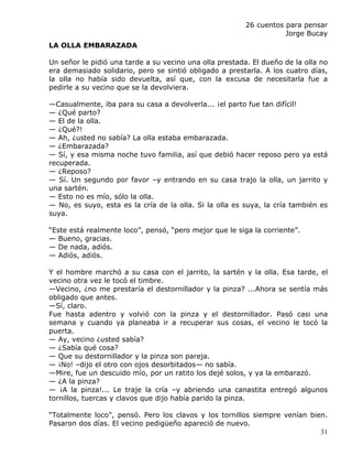 26 cuentos para pensar
                                                                    Jorge Bucay
LA OLLA EMBARAZADA

Un señor le pidió una tarde a su vecino una olla prestada. El dueño de la olla no
era demasiado solidario, pero se sintió obligado a prestarla. A los cuatro días,
la olla no había sido devuelta, así que, con la excusa de necesitarla fue a
pedirle a su vecino que se la devolviera.

—Casualmente, iba para su casa a devolverla... ¡el parto fue tan difícil!
— ¿Qué parto?
— El de la olla.
— ¿Qué?!
— Ah, ¿usted no sabía? La olla estaba embarazada.
— ¿Embarazada?
— Sí, y esa misma noche tuvo familia, así que debió hacer reposo pero ya está
recuperada.
— ¿Reposo?
— Sí. Un segundo por favor –y entrando en su casa trajo la olla, un jarrito y
una sartén.
— Esto no es mío, sólo la olla.
— No, es suyo, esta es la cría de la olla. Si la olla es suya, la cría también es
suya.

“Este está realmente loco”, pensó, “pero mejor que le siga la corriente”.
— Bueno, gracias.
— De nada, adiós.
— Adiós, adiós.

Y el hombre marchó a su casa con el jarrito, la sartén y la olla. Esa tarde, el
vecino otra vez le tocó el timbre.
—Vecino, ¿no me prestaría el destornillador y la pinza? ...Ahora se sentía más
obligado que antes.
—Sí, claro.
Fue hasta adentro y volvió con la pinza y el destornillador. Pasó casi una
semana y cuando ya planeaba ir a recuperar sus cosas, el vecino le tocó la
puerta.
— Ay, vecino ¿usted sabía?
— ¿Sabía qué cosa?
— Que su destornillador y la pinza son pareja.
— ¡No! –dijo el otro con ojos desorbitados— no sabía.
—Mire, fue un descuido mío, por un ratito los dejé solos, y ya la embarazó.
— ¿A la pinza?
— ¡A la pinza!... Le traje la cría –y abriendo una canastita entregó algunos
tornillos, tuercas y clavos que dijo había parido la pinza.

“Totalmente loco”, pensó. Pero los clavos y los tornillos siempre venían bien.
Pasaron dos días. El vecino pedigüeño apareció de nuevo.
                                                                            31
 