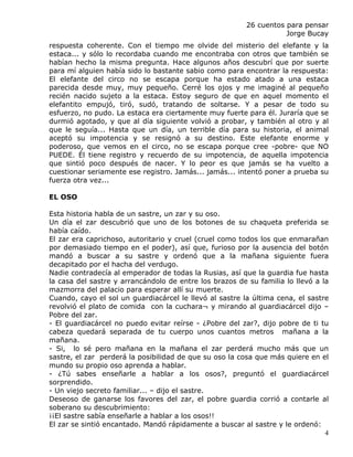 26 cuentos para pensar
                                                                    Jorge Bucay
respuesta coherente. Con el tiempo me olvide del misterio del elefante y la
estaca... y sólo lo recordaba cuando me encontraba con otros que también se
habían hecho la misma pregunta. Hace algunos años descubrí que por suerte
para mí alguien había sido lo bastante sabio como para encontrar la respuesta:
El elefante del circo no se escapa porque ha estado atado a una estaca
parecida desde muy, muy pequeño. Cerré los ojos y me imaginé al pequeño
recién nacido sujeto a la estaca. Estoy seguro de que en aquel momento el
elefantito empujó, tiró, sudó, tratando de soltarse. Y a pesar de todo su
esfuerzo, no pudo. La estaca era ciertamente muy fuerte para él. Juraría que se
durmió agotado, y que al día siguiente volvió a probar, y también al otro y al
que le seguía... Hasta que un día, un terrible día para su historia, el animal
aceptó su impotencia y se resignó a su destino. Este elefante enorme y
poderoso, que vemos en el circo, no se escapa porque cree -pobre- que NO
PUEDE. Él tiene registro y recuerdo de su impotencia, de aquella impotencia
que sintió poco después de nacer. Y lo peor es que jamás se ha vuelto a
cuestionar seriamente ese registro. Jamás... jamás... intentó poner a prueba su
fuerza otra vez...

EL OSO

Esta historia habla de un sastre, un zar y su oso.
Un día el zar descubrió que uno de los botones de su chaqueta preferida se
había caído.
El zar era caprichoso, autoritario y cruel (cruel como todos los que enmarañan
por demasiado tiempo en el poder), así que, furioso por la ausencia del botón
mandó a buscar a su sastre y ordenó que a la mañana siguiente fuera
decapitado por el hacha del verdugo.
Nadie contradecía al emperador de todas la Rusias, así que la guardia fue hasta
la casa del sastre y arrancándolo de entre los brazos de su familia lo llevó a la
mazmorra del palacio para esperar allí su muerte.
Cuando, cayo el sol un guardiacárcel le llevó al sastre la última cena, el sastre
revolvió el plato de comida con la cuchara¬ y mirando al guardiacárcel dijo –
Pobre del zar.
- El guardiacárcel no puedo evitar reírse - ¿Pobre del zar?, dijo pobre de ti tu
cabeza quedará separada de tu cuerpo unos cuantos metros mañana a la
mañana.
- Si, lo sé pero mañana en la mañana el zar perderá mucho más que un
sastre, el zar perderá la posibilidad de que su oso la cosa que más quiere en el
mundo su propio oso aprenda a hablar.
- ¿Tú sabes enseñarle a hablar a los osos?, preguntó el guardiacárcel
sorprendido.
- Un viejo secreto familiar... – dijo el sastre.
Deseoso de ganarse los favores del zar, el pobre guardia corrió a contarle al
soberano su descubrimiento:
¡¡El sastre sabía enseñarle a hablar a los osos!!
El zar se sintió encantado. Mandó rápidamente a buscar al sastre y le ordenó:
                                                                                4
 