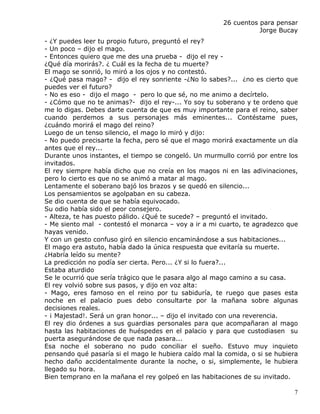 26 cuentos para pensar
                                                                  Jorge Bucay
- ¿Y puedes leer tu propio futuro, preguntó el rey?
- Un poco – dijo el mago.
- Entonces quiero que me des una prueba - dijo el rey -
¿Qué día morirás?. ¿ Cuál es la fecha de tu muerte?
El mago se sonrió, lo miró a los ojos y no contestó.
- ¿Qué pasa mago? - dijo el rey sonriente -¿No lo sabes?... ¿no es cierto que
puedes ver el futuro?
- No es eso - dijo el mago - pero lo que sé, no me animo a decírtelo.
- ¿Cómo que no te animas?- dijo el rey-... Yo soy tu soberano y te ordeno que
me lo digas. Debes darte cuenta de que es muy importante para el reino, saber
cuando perdemos a sus personajes más eminentes... Contéstame pues,
¿cuándo morirá el mago del reino?
Luego de un tenso silencio, el mago lo miró y dijo:
- No puedo precisarte la fecha, pero sé que el mago morirá exactamente un día
antes que el rey...
Durante unos instantes, el tiempo se congeló. Un murmullo corrió por entre los
invitados.
El rey siempre había dicho que no creía en los magos ni en las adivinaciones,
pero lo cierto es que no se animó a matar al mago.
Lentamente el soberano bajó los brazos y se quedó en silencio...
Los pensamientos se agolpaban en su cabeza.
Se dio cuenta de que se había equivocado.
Su odio había sido el peor consejero.
- Alteza, te has puesto pálido. ¿Qué te sucede? – preguntó el invitado.
- Me siento mal - contestó el monarca – voy a ir a mi cuarto, te agradezco que
hayas venido.
Y con un gesto confuso giró en silencio encaminándose a sus habitaciones...
El mago era astuto, había dado la única respuesta que evitaría su muerte.
¿Habría leído su mente?
La predicción no podía ser cierta. Pero... ¿Y si lo fuera?...
Estaba aturdido
Se le ocurrió que sería trágico que le pasara algo al mago camino a su casa.
El rey volvió sobre sus pasos, y dijo en voz alta:
- Mago, eres famoso en el reino por tu sabiduría, te ruego que pases esta
noche en el palacio pues debo consultarte por la mañana sobre algunas
decisiones reales.
- ¡ Majestad!. Será un gran honor... – dijo el invitado con una reverencia.
El rey dio órdenes a sus guardias personales para que acompañaran al mago
hasta las habitaciones de huéspedes en el palacio y para que custodiasen su
puerta asegurándose de que nada pasara...
Esa noche el soberano no pudo conciliar el sueño. Estuvo muy inquieto
pensando qué pasaría si el mago le hubiera caído mal la comida, o si se hubiera
hecho daño accidentalmente durante la noche, o si, simplemente, le hubiera
llegado su hora.
Bien temprano en la mañana el rey golpeó en las habitaciones de su invitado.

                                                                             7
 