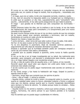 26 cuentos para pensar
                                                                  Jorge Bucay
Él nunca en su vida había pensado en consultar ninguna de sus decisiones,
pero esta vez, en cuánto el mago lo recibió, hizo la pregunta... necesitaba una
excusa.
Y el mago, que era un sabio, le dio una respuesta correcta, creativa y justa.
El rey, casi sin escuchar la respuesta alabó a su huésped por su inteligencia y
le pidió que se quedara un día más, supuestamente, para “consultarle” otro
asunto... (obviamente, el rey sólo quería asegurarse de que nada le pasara).
El mago – que gozaba de la libertad que sólo conquistan los iluminados –
aceptó...
Desde entonces todos los días, por la mañana o por la tarde, el rey iba hasta
las habitaciones del mago para consultarlo y lo comprometía para una nueva
consulta al día siguiente.
No pasó mucho tiempo antes de que el rey se diera cuenta de que los consejos
de su nuevo asesor eran siempre acertados y terminara, casi sin notarlo,
teniéndolos en cuenta en cada una de las decisiones.
Pasaron los meses y luego los años.
Y como siempre... estar cerca del que sabe vuelve el que no sabe, más sabio.
Así fue: el rey poco a poco se fue volviendo más y más justo.
Ya no era despótico ni autoritario. Dejó de necesitar sentirse poderoso, y
seguramente por ello dejó de necesitar demostrar su poder.
Empezó a aprender que la humildad también podía ser ventajosa empezó a
reinar de una manera más sabia y bondadosa.
Y sucedió que su pueblo empezó a quererlo, como nunca lo había querido
antes.
El rey ya no iba a ver al mago investigando por su salud, iba realmente para
aprender, para compartir una decisión o simplemente para charlar, porque el
rey y el mago habían llegado a ser excelentes amigos.
Un día, a más de cuatro años de aquella cena, y sin motivo, el rey recordó.
Recordó aquel plan aquel plan que alguna vez urdió para matar a este su
entonces más odiado enemigo
Y sé dio cuenta que no podía seguir manteniendo este secreto sin sentirse un
hipócrita.
El rey tomó coraje y fue hasta la habitación del mago. Golpeó la puerta y
apenas entró le dijo:
- Hermano, tengo algo que contarte que me oprime el pecho
- Dime – dijo el mago – y alivia tu corazón.
- Aquella noche, cuando te invité a cenar y te pregunté sobre tu muerte, yo no
quería en realidad saber sobre tu futuro, planeaba matarte y frente a cualquier
cosa que me dijeras, porque quería que tu muerte inesperada desmitificara
para siempre tu fama de adivino. Te odiaba porque todos te amaban... Estoy
tan avergonzado...
- Aquella noche no me animé a matarte y ahora que somos amigos, y más que
amigos, hermanos, me aterra pensar lo que hubiera perdido si lo hubiese
hecho.
Hoy he sentido que no puedo seguir ocultándote mi infamia.

                                                                             8
 