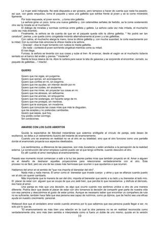 10
La mujer está indignada. No está dispuesta a ser grosera, pero tampoco a hacer de cuenta que nada ha pasado;
así que, con gesto ampuloso, toma el paquete y saca una galletita que exhibe frente al joven y se la come mirándolo
fijamente.
Por toda respuesta, el joven sonríe... y toma otra galletita.
La señora gime un poco, toma una nueva galletita y, con ostensibles señales de fastidio, se la come sosteniendo
otra vez la mirada en el muchacho.
El diálogo de miradas y sonrisas continúa entre galleta y galleta. La señora cada vez más irritada, el muchacho
cada vez más divertido.
Finalmente, la señora se da cuenta de que en el paquete queda sólo la última galletita. " No podrá ser tan
caradura", piensa, y se queda como congelada mirando alternativamente al joven y a las galletitas.
Con calma, el muchacho alarga la mano, toma la última galletita y, con mucha suavidad, la corta exactamente por
la mitad. Con su sonrisa más amorosa le ofrece media a la señora.
- Gracias! - dice la mujer tomando con rudeza la media galletita.
- De nada - contesta el joven sonriendo angelical mientras come su mitad.
El tren llega.
Furiosa, la señora se levanta con sus cosas y sube al tren. Al arrancar, desde el vagón ve al muchacho todavía
sentado en el banco del andén y piensa: " Insolente".
Siente la boca reseca de ira. Abre la cartera para sacar la lata de gaseosa y se sorprende al encontrar, cerrado, su
paquete de galletitas... ! Intacto!.
QUIERO
Quiero que me oigas, sin juzgarme.
Quiero que opines, sin aconsejarme.
Quiero que confíes en mi, sin exigirme.
Quiero que me ayudes, sin intentar decidir por mi
Quiero que me cuides, sin anularme.
Quiero que me mires, sin proyectar tus cosas en mi.
Quiero que me abraces, sin asfixiarme.
Quiero que me animes, sin empujarme.
Quiero que me sostengas, sin hacerte cargo de mi.
Quiero que me protejas, sin mentiras.
Quiero que te acerques, sin invadirme.
Quiero que conozcas las cosas mías que más te disgusten,
que las aceptes y no pretendas cambiarlas.
Quiero que sepas, que hoy,
hoy podés contar conmigo.
Sin condiciones.
AMARSE CON LOS OJOS ABIERTOS
Quizás la expectativa de felicidad instantánea que solemos endilgarle al vínculo de pareja, este deseo de
exultancia, se deba a un estiramiento ilusorio del instante de enamoramiento.
Cuando uno se enamora en realidad no ve al otro en su totalidad, sino que el otro funciona como una pantalla
donde el enamorado proyecta sus aspectos idealizados.
Los sentimientos, a diferencia de las pasiones, son más duraderos y están anclados a la percepción de la realidad
externa. La construcción del amor empieza cuando puedo ver al que tengo enfrente, cuando descubro al otro.
Es allí cuando el amor reemplaza al enamoramiento.
Pasado ese momento inicial comienzan a salir a la luz las peores partes mías que también proyecto en él. Amar a alguien
es el desafío de deshacer aquellas proyecciones para relacionarse verdaderamente con el otro. Este
proceso no es fácil, pero es una de las cosas más hermosas que ocurren o que ayudamos a que ocurran.
Hablamos del amor en el sentido de "que nos importa el bienestar del otro".
Nada más y nada menos. El amor como el bienestar que invade cuerpo y alma y que se afianza cuando puedo
ver al otro sin querer cambiarlo.
Más importante que la manera de ser del otro, importa el bienestar que siento a su lado y su bienestar al lado mío.
El placer de estar con alguien que se ocupa de que uno esté bien, que percibe lo que necesitamos y disfruta al dárnoslo,
eso hace al amor.
Una pareja es más que una decisión, es algo que ocurre cuando nos sentimos unidos a otro de una manera
diferente. Podría decir que desde el placer de estar con otro tomamos la decisión de compartir gran parte de nuestra vida
con esa persona y descubrimos el gusto de estar juntos. Aunque es necesario saber que encontrar un compañero de ruta
no es suficiente; también hace falta que esa persona sea capaz de nutrirnos, como ya dijimos, que de hecho sea una eficaz
ayuda en nuestro crecimiento personal.
Welwood dice que el verdadero amor existe cuando amamos por lo que sabemos que esa persona puede llegar a ser, no
solo por lo que es.
"El enamoramiento es más bien una relación en la cual la otra persona no es en realidad reconocida como
verdaderamente otra, sino más bien sentida e interpretada como si fuera un doble de uno mismo, quizás en la versión
 