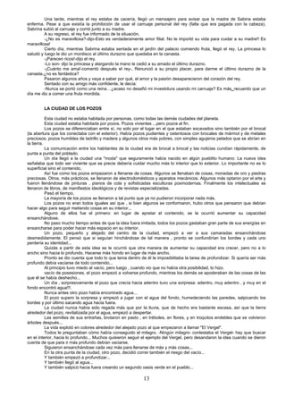 13
Una tarde, mientras el rey estaba de cacería, llegó un mensajero para avisar que la madre de Sabina estaba
enferma. Pese a que existía la prohibición de usar el carruaje personal del rey (falta que era pagada con la cabeza),
Sabrina subió al carruaje y corrió junto a su madre.
A su regreso, el rey fue informado de la situación.
-¿No es maravillosa?-dijo-Esto es verdaderamente amor filial. No le importó su vida para cuidar a su madre!! Es
maravillosa!
Cierto día, mientras Sabrina estaba sentada en el jardín del palacio comiendo fruta, llegó el rey. La princesa lo
saludó y luego le dio un mordisco al último durazno que quedaba en la canasta.
-¡Parecen ricos!-dijo el rey.
-Lo son- dijo la princesa y alargando la mano le cedió a su amado el último durazno.
-¡Cuánto me ama!-comentó después el rey-, Renunció a su propio placer, para darme el último durazno de la
canasta.¿no es fantástica?
Pasaron algunos años y vaya a saber por qué, el amor y la pasión desaparecieron del corazón del rey.
Sentado con su amigo más confidente, le decía:
-Nunca se portó como una reina…¿acaso no desafió mi investidura usando mi carruaje? Es más, recuerdo que un
día me dio a comer una fruta mordida.
LA CIUDAD DE LOS POZOS
Esta ciudad no estaba habitada por personas, como todas las demás ciudades del planeta.
Esta ciudad estaba habitada por pozos. Pozos vivientes ...pero pozos al fin.
Los pozos se diferenciaban entre sí, no solo por el lugar en el que estaban excavados sino también por el brocal
(la abertura que los conectaba con el exterior). Había pozos pudientes y ostentosos con brocales de mármol y de metales
preciosos; pozos humildes de ladrillo y madera y algunos otros más pobres, con simples agujeros pelados que se abrían en
la tierra.
La comunicación entre los habitantes de la ciudad era de brocal a brocal y las noticias cundían rápidamente, de
punta a punta del poblado.
Un día llegó a la ciudad una "moda" que seguramente había nacido en algún pueblito humano: La nueva idea
señalaba que todo ser viviente que se precie debería cuidar mucho más lo interior que lo exterior. Lo importante no es lo
superficial sino el contenido.
Así fue como los pozos empezaron a llenarse de cosas. Algunos se llenaban de cosas, monedas de oro y piedras
preciosas. Otros, más prácticos, se llenaron de electrodomésticos y aparatos mecánicos. Algunos más optaron por el arte y
fueron llenándose de pinturas , pianos de cola y sofisticadas esculturas posmodernas. Finalmente los intelectuales se
llenaron de libros, de manifiestos ideológicos y de revistas especializadas.
Pasó el tiempo.
La mayoría de los pozos se llenaron a tal punto que ya no pudieron incorporar nada más.
Los pozos no eran todos iguales así que , si bien algunos se conformaron, hubo otros que pensaron que debían
hacer algo para seguir metiendo cosas en su interior...
Alguno de ellos fue el primero: en lugar de apretar el contenido, se le ocurrió aumentar su capacidad
ensanchándose.
No paso mucho tiempo antes de que la idea fuera imitada, todos los pozos gastaban gran parte de sus energías en
ensancharse para poder hacer más espacio en su interior.
Un pozo, pequeño y alejado del centro de la ciudad, empezó a ver a sus camaradas ensanchándose
desmedidamente. El pensó que si seguían hinchándose de tal manera , pronto se confundirían los bordes y cada uno
perdería su identidad...
Quizás a partir de esta idea se le ocurrió que otra manera de aumentar su capacidad era crecer, pero no a lo
ancho sino hacia lo profundo. Hacerse más hondo en lugar de más ancho.
Pronto se dio cuenta que todo lo que tenia dentro de él le imposibilitaba la tarea de profundizar. Si quería ser más
profundo debía vaciarse de todo contenido...
Al principio tuvo miedo al vacío, pero luego , cuando vio que no había otra posibilidad, lo hizo.
vacío de posesiones, el pozo empezó a volverse profundo, mientras los demás se apoderaban de las cosas de las
que él se había deshecho...
Un día , sorpresivamente el pozo que crecía hacia adentro tuvo una sorpresa: adentro, muy adentro , y muy en el
fondo encontró agua!!!.
Nunca antes otro pozo había encontrado agua...
El pozo supero la sorpresa y empezó a jugar con el agua del fondo, humedeciendo las paredes, salpicando los
bordes y por último sacando agua hacia fuera.
La ciudad nunca había sido regada más que por la lluvia, que de hecho era bastante escasa, así que la tierra
alrededor del pozo, revitalizada por el agua, empezó a despertar.
Las semillas de sus entrañas, brotaron en pasto , en tréboles, en flores, y en troquitos endebles que se volvieron
árboles después...
La vida explotó en colores alrededor del alejado pozo al que empezaron a llamar "El Vergel".
Todos le preguntaban cómo había conseguido el milagro. -Ningún milagro- contestaba el Vergel- hay que buscar
en el interior, hacia lo profundo... Muchos quisieron seguir el ejemplo del Vergel, pero desandaron la idea cuando se dieron
cuenta de que para ir más profundo debían vaciarse.
Siguieron ensanchándose cada vez más para llenarse de más y más cosas...
En la otra punta de la ciudad, otro pozo, decidió correr también el riesgo del vacío...
Y también empezó a profundizar...
Y también llegó al agua...
Y también salpicó hacia fuera creando un segundo oasis verde en el pueblo...
 