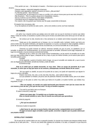15
- Pido perdón por eso. – Se disculpó el maestro – Permíteme que en señal de reparación te convide con un rico
durazno.
- Gracias maestro.- respondió halagado el discípulo
- Quisiera, para agasajarte, pelarte tu durazno yo mismo. ¿Me permites?
- Sí. Muchas gracias – dijo el discípulo.
- ¿Te gustaría que, ya que tengo en mi mano un cuchillo, te lo corte en trozos para que te sea más cómodo?...
- Me encantaría... Pero no quisiera abusar de tu hospitalidad, maestro...
- No es un abuso si yo te lo ofrezco. Solo deseo complacerte...
- Permíteme que te lo mastique antes de dártelo...
- No maestro. ¡No me gustaría que hicieras eso! Se quejó, sorprendido el discípulo.
El maestro hizo una pausa y dijo:
- Si yo les explicara el sentido de cada cuento... sería como darles a comer una fruta masticada
SIN NOMBRE
Un señor muy creyente sentía que estaba cerca de recibir una luz que le iluminara el camino que debía
seguir. Todas las noches, al acostarse, le pedía a Dios que le enviara una señal sobre cómo tenía que vivir el resto de
su vida.
Así anduvo por la vida, durante dos o tres semanas en un estado semi-místico buscando recibir una
señal divina.
Hasta que un día, paseando por un bosque, vio a un cervatillo caído, tumbado, herido, que tenía una
pierna medio rota. Se quedó mirándolo y de repente vio aparecer a un puma. La situación lo dejó congelado; estaba a
punto de ver cómo el puma, aprovechándose de las circunstancias, se comía al cervatillo de un sólo bocado.
Entonces se quedó mirando en silencio, temeroso también de que el puma, no satisfecho con el
cervatillo, lo atacara a él. Sorpresivamente, vio al puma acercarse al cervatillo. Entonces ocurrió algo inesperado: en
lugar de comérselo, el puma comenzó a lamerle las heridas.
Después se fue y volvió con unas pocas ramas humedecidas y se las acercó al cervatillo con la pata
para que éste pudiera beber el agua; y después se fue y trajo un poco de hierba húmeda y se la acercó para que el
cervatillo pudiera comer.
Increíble.
Al día siguiente, cuando el hombre volvió al lugar, vio que el cervatillo aún estaba allí, y que el puma
otra vez llegaba para alimentarlo, lamerle las heridas y darle de beber.
El hombre se dijo:
Esta es la señal que yo estaba buscando, es muy clara. "Dios se ocupa de proveerte de lo que
necesites, lo único que no hay que hacer es ser ansioso y desesperado corriendo detrás de las cosas".
Así que agarró su atadito, se puso en la puerta de su casa y se quedó ahí esperando que alguien le
trajera de comer y de beber.
Pasaron dos horas, tres, seis, un día, dos días, tres días... pero nadie le daba nada.
Los que pasaban lo miraban y él ponía cara de pobrecito imitando al cervatillo herido, pero no le daban
nada.
Hasta que un día pasó un señor muy sabio que había en el pueblo y el pobre hombre, que estaba muy
angustiado, le dijo:
- Dios me engañó, me mandó una señal equivocada para hacerme creer que las cosas eran de
una manera y eran de otra. ¿Por qué me hizo esto? Yo soy un hombre creyente...
Y le contó lo que había visto en el bosque.
El sabio lo escuchó y luego dijo:
- Quiero que sepas algo. Yo también soy un hombre muy creyente.
Dios no manda señales en vano. Dios te mandó esa señal para que aprendieras.
El hombre le preguntó:
- ¿Por qué me abandonó?
Entonces el sabio le respondió:
- ¿Qué haces tú, que eres un puma fuerte y listo para luchar, comparándote con el cervatillo?
Tu lugar es buscar algún cervatillo a quien ayudar, encontrar a alguien que no pueda valerse por
sus propios medios.
ESTRELLITAS Y DUENDES
"En el país de los cuentos había una vez un pequeño duende. Un duende muy travieso que siempre andaba riendo
y saltando de un lado para otro... Vivía en una casita toda rodeada de montañas. A su lado, un pequeño río que discurría
 