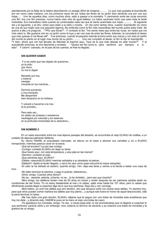 16
placidamente por la falda de la ladera describiendo un paisaje difícil de imaginar.......... Lo que mas gustaba al duendecillo
era ver como cada mañana, con los primeros rayos de sol, todas las flores de su jardín iban abriendo una por una sus
hojas..... Uno de aquellos días, como muchos otros, salió a pasear a la montaña. Y caminando entre las rocas encontró
una flor: era una flor preciosa, nunca había visto otra de igual belleza. Le había cautivado tanto que paso toda la tarde
mirándola. Era maravilloso verla cuando se contorneaba cada vez que el viento acariciaba sus hojas............. Al siguiente
día y al siguiente, y al otro, volvió para estar a su lado y mirarla. Un día como tantos otros, nuestro duendecillo vio como
de una de sus hojas caía una pequeña lagrima. No entendía como la flor más maravillosa del mundo podía estar triste. Se
acercó a ella y le pregunto: -"?Por que lloras?". -Y contesto la flor: "me siento triste aquí entre las rocas, sin nadie que me
mire salvo tu. Me gustaría vivir en un jardín como el tuyo y ser una mas de entre las flores. Además, te concederé el deseo
que mas quieras si me llevas allí". Fue entonces, cuando el pequeño duende la tomo entre sus manos y con todo el cariño
del mundo la planto en el lugar mas bonito de su jardín........... Una vez cumplido el deseo, la flor le dijo al duendecillo: -
"Y bien, ahora que me has llenado de felicidad al traerme aquí, ?que es lo que mas deseas en este mundo?". Y el
duendecillo entonces, la miro fijamente y contesto : - "Quiero ser flor como tu para sentirme por siempre a tu
lado". Y colorín colorado, en el país de los cuentos, el final ha llegado.
SIN QUERER SABER
Y si es cierto que has dejado de quererme...
yo te pido,
¡por favor,
no me lo digas!
Necesito por hoy
y todavía
navegar
inocente en tus mentiras...
Dormiré sonriendo
y muy tranquilo.
Me despertaré
bien temprano en la mañana.
Y volveré a hacerme a la mar,
te lo prometo...
Pero esta vez...
sin atisbo de protesta o resistencia
naufragaré por voluntad y sin reservas
en la profunda inmensidad de tu abandono...
SIN NOMBRE 2
En un oasis escondido entre los mas lejanos paisajes del desierto, se encontraba el viejo ELIAHU de rodillas, a un
costado de algunas palmeras datileras.
Su vecino HAKIM, el acaudalado mercader, se detuvo en el oasis a abrevar sus camellos y vio a ELIAHU
transpirando, mientras parecía cavar en la arena.
-Que tal anciano? La paz sea contigo.
-Contigo- contesto ELIAHU sin dejar su tarea.
-Que haces aquí, con esta temperatura, y esa pala en las manos?
-Siembro- contesto el viejo.
-Que siembras aquí, ELIAHU?
-Dátiles -respondió ELIAHU mientras señalaba a su alrededor el palmar.
-Dátiles!!!- repitió el recién llegado, y cerro los ojos como quien escucha la mayor estupidez.
-El calor te ha dañado el cerebro, querido amigo. Ven, deja esa tarea y vamos a la tienda a beber una copa de
licor.
-No debo terminar la siembra. Luego si quieres, beberemos...
-Dime, amigo: Cuantos años tienes?
-No se... sesenta, setenta, ochenta, no se... lo he olvidado... pero eso que importa?
-Mira amigo, los datileros tardan mas de 50 años en crecer y recién después de ser palmeras adultas están en
condiciones de dar frutos. Yo no estoy deseándote el mal y lo sabes, ojalá vivas hasta los 101 años, pero tu sabes que
difícilmente puedas llegar a cosechar algo de lo que hoy siembras. Deja eso y ven conmigo.
-Mira Hakim, yo comí los dátiles que otro sembró, otro que tampoco soñó con probar esos dátiles. Yo siembro hoy,
para que otros puedan comer mañana los dátiles que hoy planto... y aunque solo fuera en honor de aquel desconocido, vale
la pena terminar mi tarea.
-Me has dado una gran lección, ELIAHU, déjame que te pague con una bolsa de monedas esta enseñanza que
hoy me diste - y diciendo esto, HAKIM le puso en la mano al viejo una bolsa de cuero.
-Te agradezco tus monedas, amigo. Ya ves , a veces pasa esto: tu me pronosticabas que no llegaría a cosechar lo
que sembrara. parecía cierto y sin embargo, mira, todavía no termino de sembrar y ya coseche una bolsa de monedas y la
gratitud de un amigo.
 