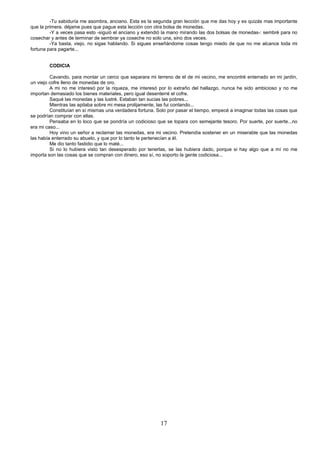 17
-Tu sabiduría me asombra, anciano. Esta es la segunda gran lección que me das hoy y es quizás mas importante
que la primera. déjame pues que pague esta lección con otra bolsa de monedas.
-Y a veces pasa esto -siguió el anciano y extendió la mano mirando las dos bolsas de monedas-: sembré para no
cosechar y antes de terminar de sembrar ya coseche no solo una, sino dos veces.
-Ya basta, viejo, no sigas hablando. Si sigues enseñándome cosas tengo miedo de que no me alcance toda mi
fortuna para pagarte...
CODICIA
Cavando, para montar un cerco que separara mi terreno de el de mi vecino, me encontré enterrado en mi jardín,
un viejo cofre lleno de monedas de oro.
A mi no me interesó por la riqueza, me interesó por lo extraño del hallazgo, nunca he sido ambicioso y no me
importan demasiado los bienes materiales, pero igual desenterré el cofre.
Saqué las monedas y las lustré. Estaban tan sucias las pobres...
Mientras las apilaba sobre mi mesa prolijamente, las fui contando...
Constituían en sí mismas una verdadera fortuna. Solo por pasar el tiempo, empecé a imaginar todas las cosas que
se podrían comprar con ellas.
Pensaba en lo loco que se pondría un codicioso que se topara con semejante tesoro. Por suerte, por suerte...no
era mi caso...
Hoy vino un señor a reclamar las monedas, era mi vecino. Pretendía sostener en un miserable que las monedas
las había enterrado su abuelo, y que por lo tanto le pertenecían a él.
Me dio tanto fastidio que lo maté...
Si no lo hubiera visto tan desesperado por tenerlas, se las hubiera dado, porque si hay algo que a mí no me
importa son las cosas que se compran con dinero, eso sí, no soporto la gente codiciosa...
 