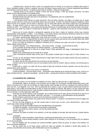 6
- Aquella noche, cuando te invité a cenar y te pregunté sobre tu muerte, yo no quería en realidad saber sobre tu
futuro, planeaba matarte y frente a cualquier cosa que me dijeras, porque quería que tu muerte inesperada desmitificara
para siempre tu fama de adivino. Te odiaba porque todos te amaban... Estoy tan avergonzado...
- Aquella noche no me animé a matarte y ahora que somos amigos, y más que amigos, hermanos, me aterra
pensar lo que hubiera perdido si lo hubiese hecho.
Hoy he sentido que no puedo seguir ocultándote mi infamia.
Necesité decirte todo esto para que tú me perdones o me desprecies, pero sin ocultamientos.
El mago lo miró y le dijo:
- Has tardado mucho tiempo en poder decírmelo. Pero de todas maneras, me alegra, me alegra que lo hayas
hecho, porque esto es lo único que me permitirá decirte que ya lo sabía. Cuando me hiciste la pregunta y bajaste tu mano
sobre el puño de tu espada, fue tan clara tu intención, que no hacía falta adivino para darse cuenta de lo que pensabas
hacer, - el mago sonrió y puso su mano en el hombro del rey. – Como justo pago a tu sinceridad, debo decirte que yo
también te mentí... Te confieso hoy que inventé esa absurda historia de mi muerte antes de la tuya para darte una lección.
Una lección que recién hoy estás en condiciones de aprender, quizás la más importante cosa que yo te haya enseñado
nunca.
Vamos por el mundo odiando y rechazando aspectos de los otros y hasta de nosotros mismos que creemos
despreciables, amenazantes o inútiles... y sin embargo, si nos damos tiempo, terminaremos dándonos cuenta de lo mucho
que nos costaría vivir sin aquellas cosas que en un momento rechazamos.
Tu muerte, querido amigo, llegará justo, justo el día de tu muerte, y ni un minuto antes. Es importante que sepas
que yo estoy viejo, y que mi día seguramente se acerca. No hay ninguna razón para pensar que tu partida deba estar atada
a la mía. Son nuestras vidas las que se han ligado, no nuestras muertes.
El rey y el mago se abrazaron y festejaron brindando por la confianza que cada uno sentí en esta relación que
habían sabido construir juntos...
Cuenta la leyenda... que misteriosamente... esa misma noche... el mago... murió durante el sueño.
El rey se enteró de la mala noticia a la mañana siguiente... y se sintió desolado.
No estaba angustiado por la idea de su propia muerte, había aprendido del mago a desapegarse hasta de su
permanencia en el mundo.
Estaba triste, simplemente por la muerte de su amigo.
¿Qué coincidencia extraña había hecho que el rey pudiera contarle esto al mago justo la noche anterior a su
muerte?.
Tal vez, tal vez de alguna manera desconocida el mago había hecho que él pudiera decirle esto para quitarle su
fantasía de morirse un día después.
Un último acto de amor para librarlo de sus temores de otros tiempos...
Cuentan que el rey se levantó y que con sus propias manos cavó en el jardín, bajo su ventana, una tumba para su
amigo, el mago.
Enterró allí su cuerpo y el resto del día se quedó al lado del montículo de tierra, llorando como se llora ante la
pérdida de los seres queridos.
Y recién entrada la noche, el rey volvió a su habitación.
Cuenta la leyenda... que esa misma noche... veinticuatro horas después de la muerte del mago, el rey murió en su
lecho mientras dormía... quizás de casualidad... quizás de dolor... quizás para confirmar la última enseñanza del maestro.
LA ALEGORIA DEL CARRUAJE
Un día de octubre, una voz familiar en el teléfono me dice: -Salí a la calle que hay un regalo para vos.
Entusiasmado, salgo a la vereda y me encuentro con el regalo. Es un precioso carruaje estacionado justo, justo
frente a la puerta de mi casa. Es de madera de nogal lustrada, tiene herrajes de bronce y lámparas de cerámica blanca,
todo muy fino, muy elegante, muy "chic". Abro la portezuela de la cabina y subo. Un gran asiento semicircular forrado en
pana bordó y unos visillos de encaje blanco le dan un toque de realeza al cubículo. Me siento y me doy cuenta que todo
está diseñado exclusivamente para mí, está calculado el largo de las piernas, el ancho del asiento, la altura del techo... todo
es muy cómodo, y no hay lugar para nadie más.
Entonces miro por la ventana y veo "el paisaje": de un lado el frente de mi casa, del otro el frente de la casa de mi
vecino... y digo: "¡Qué bárbaro este regalo! "¡Qué bien, qué lindo...!" Y me quedo un rato disfrutando de esa sensación.
Al rato empiezo a aburrirme; lo que se ve por la ventana es siempre lo mismo.
Me pregunto: "¿Cuánto tiempo uno puede ver las mismas cosas?" Y empiezo a convencerme de que el regalo que
me hicieron no sirve para nada.
De eso me ando quejando en voz alta cuando pasa mi vecino que me dice, como adivinándome: -¿No te das
cuenta que a este carruaje le falta algo?
Yo pongo cara de qué-le-falta mientras miro las alfombras y los tapizados.
-Le faltan los caballos - me dice antes de que llegue a preguntarle.
Por eso veo siempre lo mismo -pienso-, por eso me parece aburrido.
-Cierto - digo yo.
Entonces voy hasta el corralón de la estación y le ato dos caballos al carruaje. Me subo otra vez y desde adentro
les grito:
-¡¡Eaaaaa!!
El paisaje se vuelve maravilloso, extraordinario, cambia permanentemente y eso me sorprende.
Sin embargo, al poco tiempo empiezo a sentir cierta vibración en el carruaje y a ver el comienzo de una rajadura
en uno de los laterales.
Son los caballos que me conducen por caminos terribles; agarran todos los pozos, se suben a las veredas, me
llevan por barrios peligrosos.
Me doy cuenta que yo no tengo ningún control de nada; los caballos me arrastran a donde ellos quieren. Al
principio, ese derrotero era muy lindo, pero al final siento que es muy peligroso.
 