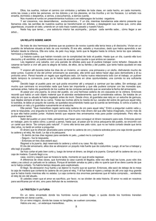 8
Ellos, los sueños, indican el camino con símbolos y señales de toda clase, en cada hecho, en cada momento,
entre las cosas y entre las personas, en los dolores y en los placeres, en los triunfos y en los fracasos. Lo soñado nos
enseña, dormidos o despiertos, a vernos, a escucharnos, a darnos cuenta.
Nos muestra el rumbo en presentimientos huidizos o en relámpagos de lucidez cegadora.
Y así crecemos, nos desarrollamos, evolucionamos... Y un día, mientras transitamos este eterno presente que
llamamos vida, las semillas de nuestros sueños se transformarán en árboles, y desplegarán sus ramas que, como alas
gigantescas, cruzarán el cielo, uniendo en un solo trazo nuestro pasado y nuestro futuro.
Nada hay que temer,... una sabiduría interior las acompaña... porque cada semilla sabe... cómo llegar a ser
árbol...
UN RELATO SOBRE AMOR
Se trata de dos hermosos jóvenes que se pusieron de novios cuando ella tenía trece y él dieciocho. Vivían en un
pueblito de leñadores situado al lado de una montaña. Él era alto, esbelto y musculoso, dado que había aprendido a ser
leñador desde la infancia. Ella era rubia, de pelo muy largo, tanto que le llegaba hasta la cintura; tenía los ojos celestes,
hermosos y maravillosos..
La historia cuenta que habían noviado con la complicidad de todo el pueblo. Hasta que un día, cuando ella tuvo
dieciocho y él veintitrés, el pueblo entero se puso de acuerdo para ayudar a que ambos se casaran.
Les regalaron una cabaña, con una parcela de árboles para que él pudiera trabajar como leñador. Después de
casarse se fueron a vivir allí para la alegría de todos, de ellos, de su familia y del pueblo, que tanto había ayudado en esa
relación.
Y vivieron allí durante todos los días de un invierno, un verano, una primavera y un otoño, disfrutando mucho de
estar juntos. Cuando el día del primer aniversario se acercaba, ella sintió que debía hacer algo para demostrarle a él su
profundo amor. Pensó hacerle un regalo que significara esto. Un hacha nueva relacionaría todo con el trabajo; un pulóver
tejido tampoco la convencía, pues ya le había tejido pulóveres en otras oportunidades; una comida no era suficiente
agasajo...
Decidió bajar al pueblo para ver qué podía encontrar allí y empezó a caminar por las calles. Sin embargo, por
mucho que caminara no encontraba nada que fuera tan importante y que ella pudiera comprar con las monedas que,
semanas antes, había ido guardando de los vueltos de las compras pensando que se acercaba la fecha del aniversario.
Al pasar por una joyería, la única del pueblo, vio una hermosa cadena de oro expuesta en la vidriera. Entonces
recordó que había un solo objeto material que él adoraba verdaderamente, que él consideraba valioso. Se trataba de un
reloj de oro que su abuelo le había regalado antes de morir. Desde chico, él guardaba ese reloj en un estuche de gamuza,
que dejaba siempre al lado de su cama. Todas las noches abría la mesita de luz, sacaba del sobre de gamuza aquel reloj,
lo lustraba, le daba un poquito de cuerda, se quedaba escuchándolo hasta que la cuerda se terminaba, lo volvía a lustrar, lo
acariciaba un rato y lo guardaba nuevamente en el estuche.
Ella pensó: "Que maravilloso regalo sería esta cadena de oro para aquel reloj." Entró a preguntar cuánto valía y,
ante la respuesta, una angustia la tomó por sorpresa. Era mucho más dinero del que ella había imaginado, mucho más de
lo que ella había podido juntar. Hubiera tenido que esperar tres aniversarios más para poder comprárselo. Pero ella no
podía esperar tanto.
Salió del pueblo un poco triste, pensando qué hacer para conseguir el dinero necesario para esto. Entonces pensó
en trabajar, pero no sabía cómo; y pensó y pensó, hasta que, al pasar por la única peluquería del pueblo, se encontró con
un cartel que decía: "Se compra pelo natural". Y como ella tenía ese pelo rubio, que no se había cortado desde que tenía
diez años, no tardó en entrar a preguntar.
El dinero que le ofrecían alcanzaba para comprar la cadena de oro y todavía sobraba para una caja donde guardar
la cadena y el reloj. No dudó. Le dijo a la peluquera:
- Si dentro de tres días regreso para venderle mi pelo, ¿usted me lo compraría?
- Seguro - fue la respuesta.
- Entonces en tres días estaré aquí.
Regresó a la joyería, dejó reservada la cadena y volvió a su casa. No dijo nada.
El día del aniversario, ellos dos se abrazaron un poquito más fuerte que de costumbre. Luego, él se fue a trabajar y
ella bajó al pueblo.
Se hizo cortar el pelo bien corto y, luego de tomar el dinero, se dirigió a la joyería. Compró allí la cadena de oro y la
caja de madera. Cuando llegó a su
casa, cocinó y esperó que se hiciera la tarde, momento en que él solía regresar.
A diferencia de otras veces, que iluminaba la casa cuando él llegaba, esta vez ella bajó las luces, puso sólo dos
velas y se colocó un pañuelo en la cabeza. Porque él también amaba su pelo y ella no quería que él se diera cuenta de que
se lo había cortado. Ya habría tiempo después para explicárselo.
Él llegó. Se abrazaron muy fuerte y se dijeron lo mucho que se querían. Entonces, ella sacó de debajo de la mesa
la caja de madera que contenía la cadena de oro para el reloj. Y él fue hasta el ropero y extrajo de allí una caja muy grande
que le había traído mientras ella no estaba. La caja contenía dos enormes peinetones que él había comprado... vendiendo
el reloj de oro del abuelo.
Si ustedes creen que el amor es sacrificio, por favor, no se olviden de esta historia. El amor no está en nosotros
para sacrificarse por el otro, sino para disfrutar de su existencia.
LA TRISTEZA Y LA FURIA
En un reino encantado donde los hombres nunca pueden llegar, o quizás donde los hombres transitan
eternamente sin darse cuenta...
En un reino mágico, donde las cosas no tangibles, se vuelven concretas.
Había una vez... un estanque maravilloso.
 