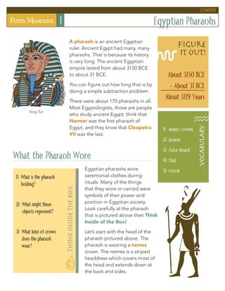Egyptian Pharaohs1
A pharaoh is an ancient Egyptian
ruler. Ancient Egypt had many, many
pharaohs. That is because its history
is very long. The ancient Egyptian
empire lasted from about 3150 BCE
to about 31 BCE.
You can figure out how long that is by
doing a simple subtraction problem.
There were about 170 pharaohs in all.
Most Egyptologists, those are people
who study ancient Egypt, think that
Narmer was the first pharaoh of
Egypt, and they know that Cleopatra
VII was the last.
What the Pharaoh Wore
Egyptian pharaohs wore
ceremonial clothes during
rituals. Many of the things
that they wore or carried were
symbols of their power and
position in Egyptian society.
Look carefully at the pharaoh
that is pictured above then Think
Inside of the Box!
Let’s start with the head of the
pharaoh pictured above. The
pharaoh is wearing a nemes
crown. The nemes is a striped
headdress which covers most of
the head and extends down at
the back and sides.
content
1)	 nemes crown
2)	uraeus
3)	false beard
4)	flail
5)	crook
vocAbuLARy
figure
it out!
About 3150 BCE
- About 31 BCE
About 3119 Years
1) What is the pharaoh
holding?
2) What might these
objects represent?
3) What kind of crown
does the pharaoh
wear?
thinkinsidethebox
King Tut
 